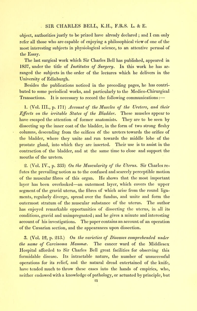 object, authorities justly to be prized have already declared ; and I can only refer all those who are capable of enjoying a philosophical \dewof one of the most interesting subjects in physiological science, to an attentive perusal of the Essay. The last surgical work which Sir Charles Bell has published, appeared in 1837, under the title of Institutes of Surgery. In this work he has ar- ranged the subjects in the order of the lectures which he delivers in the University of Edinburgh. Besides the publications noticed in the preceding pages, he has contri- buted to some periodical works, and particularly to the Medico-Chirurgical Transactions. It is necessary to record the following communications:— 1. (Vol. III., p. 171) Account of the Muscles of the Ureters, and their Effects on the irritable States of the Bladder. These muscles appear to have escaped the attention of former anatomists. They are to be seen by dissecting up the inner coat of the bladder, in the form of two strong fleshy columns, descending from the orifices Cf the ureters towards the orifice of the bladder, where they unite and run towards the middle lobe of the prostate gland, into which they are inserted. Their use is to assist in the contraction of the bladder, and at the same time to close and support the mouths of the m’eters. 2. (Vol. IV., p. 335) On the Muscularity of the Uterus. Sir Charles re- futes the prevailing notion as to the confused and scarcely perceptible motion of the muscular fibres of this organ. He shows that the most important layer has been overlooked—an outermost layer, which covers the upper segment of the gravid uterus, the fibres of which arise from the roimd liga- ments, regularly diverge, spread over the fundus, and unite and form the outermost stratum of the muscular substance of the uterus. The author has enjoyed remarkable opportunities of dissecting the uterus, in all its conditions, gravid and unimpregnated; and he gives a minute and interesting account of his investigations. The paper contains an account of an operation of the Cffisarian section, and the appearances upon dissection. 3. (Vol. \2, p. 213.) On the varieties of Diseases comprehended under the name of Carcinoma Mammce. The cancer ward of the Middlesex Hospital afforded to Sir Charles Bell great facilities for observing this formidable disease. Its intractable nature, the number of unsuccessful operations for its relief, and the natural dread entertained of the knife, have tended much to throw these cases into the hands of empirics, who, neither endowed with a knowledge of pathology, or actuated by principle, but n