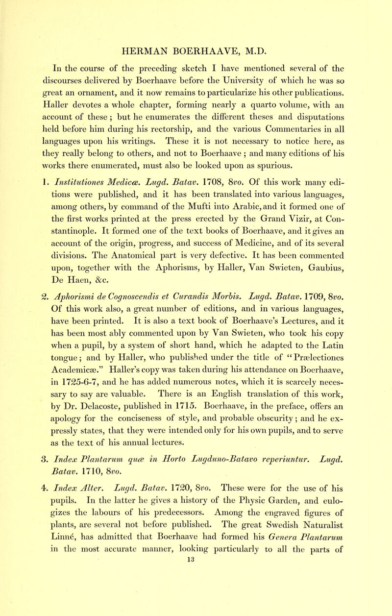 In the course of the preceding sketch I have mentioned several of the discourses delivered by Boerhaave before the University of which he was so great an ornament, and it now remains to particularize his other publications. Haller devotes a whole chapter, forming nearly a quarto volume, with an account of these ; but he enumerates the different theses and disputations held before him during his rectorship, and the various Commentaries in all languages upon his writings. These it is not necessary to notice here, as they really belong to others, and not to Boerhaave ; and many editions of his works there enumerated, must also be looked upon as spm’ious. 1. Tnstitutiones Medicce. Lugd. Batav. 1708, Svo. Of this work many edi- tions were published, and it has been translated into various languages, among others, by command of the Mufti into Ai’abic, and it formed one of the first works printed at the press erected by the Grand Vizir, at Con- stantinople. It formed one of the text books of Boerhaave, and it gives an account of the origin, progress, and success of Medicine, and of its several divisions. The Anatomical part is very defective. It has been commented upon, together with the Aphorisms, by Haller, Van Swieten, Gaubius, De Haen, &c. 2. ApJiorismi de Cognoscendis et Curandis Morhis. Lugd. Batav. 1709, 8vo. Of this work also, a great number of editions, and in various languages, have been printed. It is also a text book of Boerhaave’s Lectm-es, and it has been most ably commented upon by Van Swieten, who took his copy when a pupil, by a system of short hand, which he adapted to the Latin tongue; and by Haller, who published under the title of “Praelectiones Academicse.” Haller’s copy was taken during his attendance on Boerhaave, in 1725-6-7, and he has added numerous notes, which it is scarcely neces- sary to say are valuable. There is an English translation of this work, by Dr. Delacoste, published in 1715. Boerhaave, in the preface, offers an apology for the conciseness of style, and probable obscm’ity; and he ex- pressly states, that they were intended only for his own pupils, and to serve as the text of his annual lectures. 3. Index Blantarum quae in Horto Lugduno-Batavo reperiuntur. Lugd. Batav. 1710, 8vo. 4. Index Alter. Lugd. Batav. 1720, 8vo. These were for the use of his pupils. In the latter he gives a history of the Physic Garden, and eulo- gizes the labours of his predecessors. Among the engraved figm'es of plants, are several not before published. The great Swedish Naturalist Linnd, has admitted that Boerhaave had formed his Genera Blantarum in the most accurate manner, looking particularly lo all the parts of