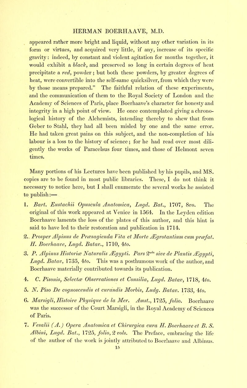 appeared rather more bright and liquid, without any other variation in its form or virtues, and acquired very little, if any, increase of its specific gravity: indeed, by constant and violent agitation for months together, it would exhibit a hlach, and preserved so long in certain degrees of heat precipitate a red, powder ; but both these powders, by greater degrees of heat, were convertible into the self-same quicksilver, from which they were by those means prepared.” The faithful relation of these experiments, and the commmiication of them to the Royal Society of London and the Academy of Sciences of Paris, place Boerhaave’s character for honesty and integrity in a high point of view. He once contemplated giving a clirono- logical history of the Alchemists, intending thereby to shew that from Geber to Staid, they had all been misled by one and the same error. He had taken great pains on this subject, and the non-completion of his labour is a loss to the history of science; for he had read over most dili- gently the works of Paracelsus four times, and those of Helmont seven times. Many portions of his Lectures have been published by his pupils, and MS. copies are to be fomid in most public libraries. These, I do not think it necessary to notice here, but I shall enmnerate the several works he assisted to publish;— 1. Bart. Eustachii Opiiscula Anatomica, Lngd. Bat., 1707, 8vo. The original of this work appeared at Venice in 1564. In the Leyden edition Boerhaave laments the loss of the plates of this author, and this hint is said to have led to their restoration and publication in 1714. 2., Prosper Alpinus de Prcesagienda Vita et Morte Adgrotantium cumprcefat. H. Boerhaave, Lugd. Batav., 1710, 4to. 3. P. Alpinus Historice Naturalis AEgypti. Pars 2’“'“ sive de Plantis AEgypti, Lugd. Batav, 1735, 4#o. This was a posthumous work of the author, and Boerhaave materially contributed towards its publication. 4. C. Pisonis, Selectve Ohservationes et Consilia, Lugd. Batav, 1718, 4^o. 5. N. Piso De cognoscendis et curandis Morbis, Ludg. Batav. 1733, 4to. 6. Marsigli, Histoire Physique de la Mer. Amst.,^25, folio. Boerhaave was the successor of the Comt Marsigli, in the Royal Academy of Sciences of Paris. 7. Vesalii (A.) Opera Anatomica et Chirurgica cura H. Boerhaave et B. S. Alhini, Lugd. Bat., \125, folio, 2 vols. The Preface, embracing the life of the author of the work is jointly attributed to Boerhaave and Albinus.