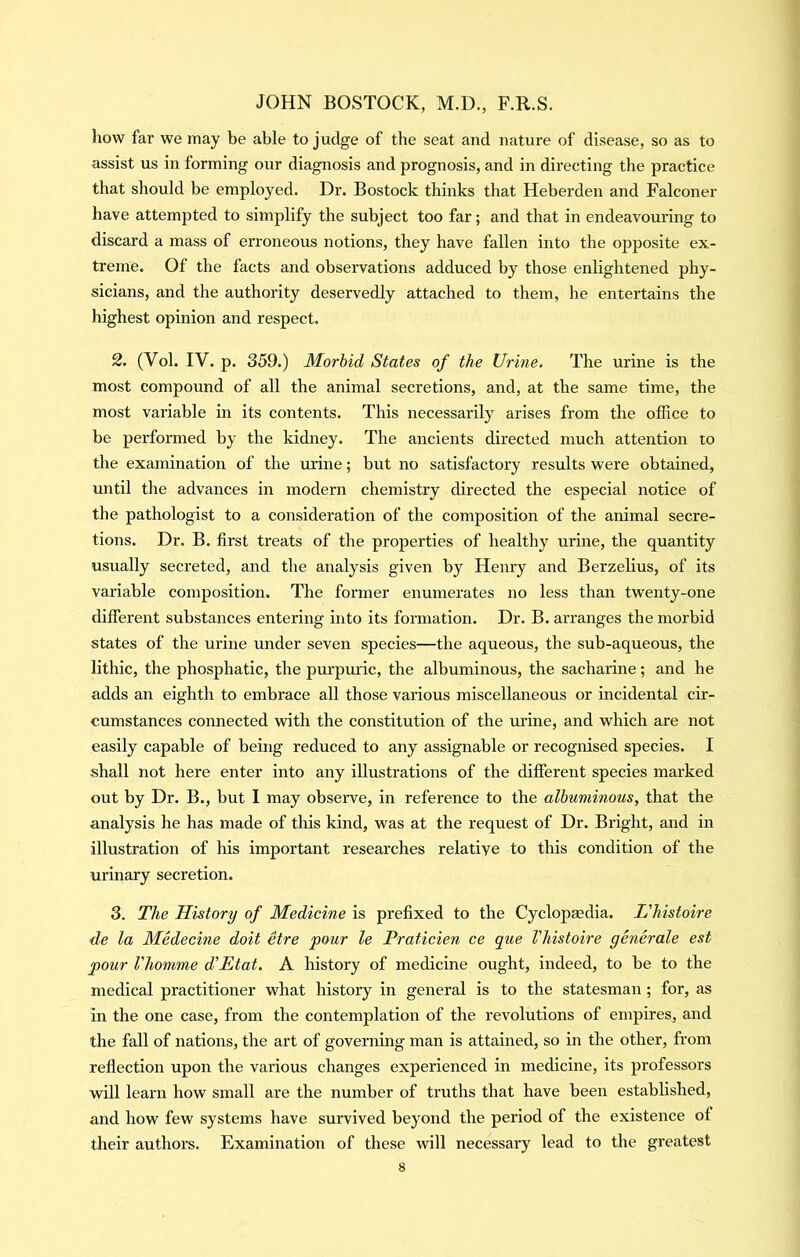 how far we may be able to judge of the seat and nature of disease, so as to assist us in forming our diagnosis and prognosis, and in directing the practice that should be employed. Dr. Bostock thinks that Heberden and Falconer have attempted to simplify the subject too far; and that in endeavouring to discard a mass of erroneous notions, they have fallen into the opposite ex- treme. Of the facts and observations adduced by those enlightened phy- sicians, and the authority deservedly attached to them, he entertains the highest opinion and respect. 2. (Vol. IV. p. 359.) Morbid States of the Urine. The urine is the most compound of all the animal secretions, and, at the same time, the most variable in its contents. This necessarily arises from the office to be performed by the kidney. The ancients directed much attention to the examination of the urine; but no satisfactory results were obtained, until the advances in modern chemistry directed the especial notice of the pathologist to a consideration of the composition of the animal secre- tions. Dr. B. first treats of the properties of healthy urine, the quantity usually secreted, and the analysis given by Henry and Berzelius, of its variable composition. The former enumerates no less than twenty-one different substances entering into its formation. Dr. B. arranges the morbid states of the urine under seven species—the aqueous, the sub-aqueous, the lithic, the phosphatic, the pui’puiic, the albuminous, the sacharine; and he adds an eighth to embrace all those various miscellaneous or incidental cir- cumstances connected with the constitution of the mine, and which are not easily capable of being reduced to any assignable or recognised species. I shall not here enter into any illustrations of the different species marked out by Dr. B., but I may observe, in reference to the albuminous, that the analysis he has made of tliis kind, was at the request of Dr. Bright, and in illustration of his important researches relative to this condition of the urinary secretion. 3. The History of Medicine is prefixed to the Cyclopaedia. L'histoire de la Medecine doit etre pour le Praticien ce que l'histoire generate est pour I'homme d'Etat. A history of medicine ought, indeed, to be to the medical practitioner what history in general is to the statesman; for, as in the one case, from the contemplation of the revolutions of empires, and the fall of nations, the art of governing man is attained, so in the other, from reflection upon the various changes experienced in medicine, its professors will learn how small are the number of truths that have been established, and how few systems have survived beyond the period of the existence of their authors. Examination of these will necessary lead to the greatest