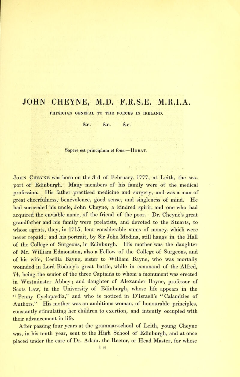 JOHN CHEYNE, M.D. F.R.S.E. M.R.l.A. PHYSICIAN GENERAL TO THE FORCES IN IRELAND, &C. &C. &C. Sapere est principium et fons.—Horat. John Cheyne was born on the 3rd of February, 1777, at Leith, the sea- port of Edinburgh. Many members of his family were of the medical profession. His father practised medicine and surgery, and was a man of great cheerfulness, benevolence, good sense, and singleness of mind. He had succeeded his uncle, John Cheyne, a kinch'ed spirit, and one who had acquired the enviable name, of the friend of the poor. Dr. Cheyne’s great grandfather and his family were prelatists, and devoted to the Stuarts, to whose agents, they, in 1715, lent considerable sums of money, which were never repaid; and his portrait, by Sir John Medina, still hangs in the Hall of the College of Surgeons, in Edinburgh. His mother was the daughter of Mr. William Edmonston, also a Fellow of the College of Surgeons, and of his wife, Cecilia Bayne, sister to William Bayne, who was mortally wounded in Lord Rodney’s great battle, while in command of the Alfred, 74, being the senior of the three Captains to whom a monmnent was erected in Westminster Abbey; and daughter of Alexander Bayne, professor of Scots Law, in the University of Edinburgh, whose life appears in the “ Penny Cyclopaedia,” and who is noticed in D’Israeli’s “ Calamities of Authors.” His mother was an ambitious woman, of honourable principles, constantly stimulating her children to exertion, and intently occupied with their advancement in life. After passing four years at the grammar-school of Leith, young Cheyne was, in his tenth year, sent to the High School of Edinburgh, and at once placed under the care of Dr. Adam, the Rector, or Head Master, for whose