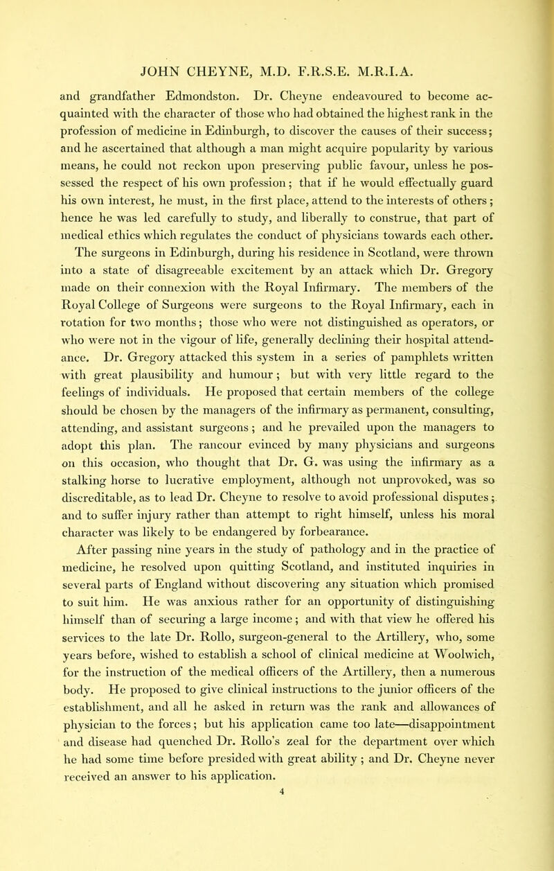 and grandfather Edmondston. Dr. Cheyne endeavoured to become ac- quainted with the character of those who had obtained the highest rank in the profession of medicine in Edinburgh, to discover the causes of their success; and he ascertained that although a man might acquire popularity by various means, he could not reckon upon preserving public favour, miless he pos- sessed the respect of his own profession; that if he would effectually guard his own interest, he must, in the first place, attend to the mterests of others ; hence he was led carefully to study, and liberally to construe, that part of medical ethics which regulates the conduct of physicians towards each other. The surgeons in Edinburgh, during his residence in Scotland, were tlirown into a state of disagreeable excitement by an attack which Dr. Gregory made on their comiexion with the Royal Infirmary. The members of the Royal College of Smgeons were surgeons to the Royal Infirmary, each in rotation for two months; those w'ho were not distinguished as operators, or who were not in the vigour of life, generally declining their hospital attend- ance. Dr. Gregory attacked this system in a series of pamphlets written with great plausibility and humour; but with very little regard to the feelings of individuals. He proposed that certain members of the college should be chosen by the managers of the infirmary as permanent, consulting, attending, and assistant surgeons; and he prevailed upon the managers to adopt this plan. The rancour evinced by many physicians and sm’geons on this occasion, who thought that Dr. G. was using the infirmary as a stalking horse to lucrative employment, although not miprovoked, was so discreditable, as to lead Dr. Cheyne to resolve to avoid professional disputes ; and to suffer injury rather than attempt to right himself, unless his moral character was likely to be endangered by forbearance. After passing nine years in the study of pathology and in the practice of medicine, he resolved upon quitting Scotland, and instituted inquiries in several parts of England without discovering any situation which promised to suit him. He was anxious rather for an opportmiity of distinguishing himself than of securing a large income; and with that view he offered his services to the late Dr. Rollo, surgeon-general to the Artillery, who, some years before, wished to establish a school of clinical medicine at Woolwich, for the instruction of the medical officers of the Artillery, then a numerous body. He proposed to give clinical instructions to the jmiior officers of the establishment, and all he asked in retui'ii was the rank and allowances of physician to the forces; but his application came too late—disappointment and disease had quenched Dr. Rollo’s zeal for the department over which he had some time before presided with great ability ; and Dr. Cheyne never received an answer to his application.