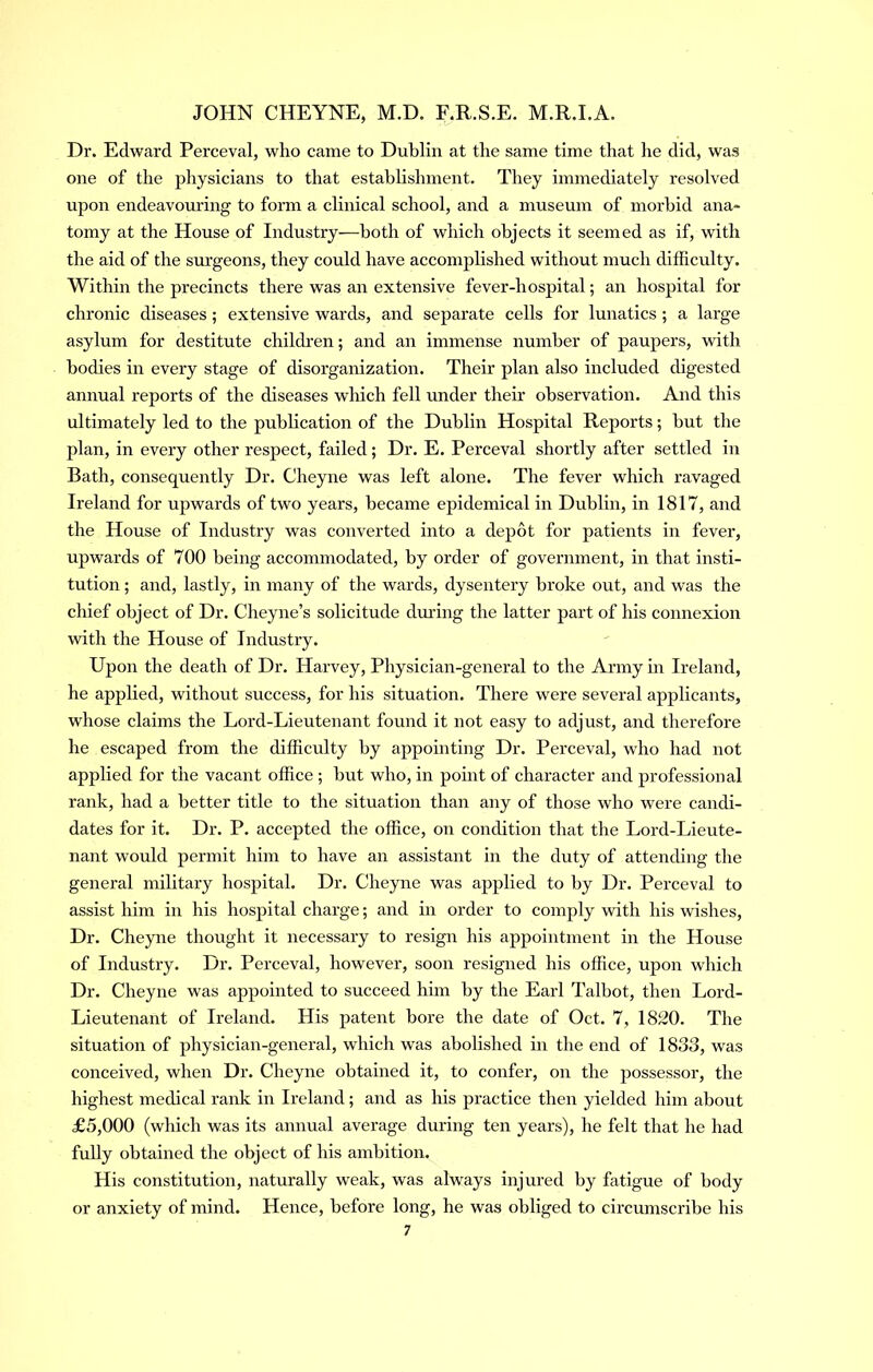 Dr. Edward Perceval, who came to Dublin at the same time that he did, was one of the physicians to that establishment. They immediately resolved upon endeavouring to form a clinical school, and a museum of morbid ana- tomy at the House of Industry—both of which objects it seemed as if, with the aid of the surgeons, they could have accomplished without much difficulty. Within the precincts there was an extensive fever-hospital; an hospital for chronic diseases ; extensive wards, and separate cells for lunatics ; a large asylum for destitute children; and an immense number of paupers, with bodies in every stage of disorganization. Their plan also included digested annual reports of the diseases which fell under their observation. And this ultimately led to the pubhcation of the Dublin Hospital Reports; but the plan, in every other respect, failed; Dr. E. Perceval shortly after settled in Bath, consequently Dr. Cheyne was left alone. The fever which ravaged Ireland for upwards of two years, became epidemical in Dublin, in 1817, and the House of Industry was converted into a depot for patients in fever, upwards of 700 being accommodated, by order of government, in that insti- tution ; and, lastly, in many of the wards, dysentery broke out, and was the chief object of Dr. Cheyne’s solicitude during the latter part of his connexion with the House of Industry. Upon the death of Dr. Harvey, Physician-general to the Army in Ireland, he applied, without success, for his situation. There were several applicants, whose claims the Lord-Lieutenant found it not easy to adjust, and therefore he escaped from the difficulty by appointing Dr. Perceval, who had not applied for the vacant office ; but who, in point of character and professional rank, had a better title to the situation than any of those who were candi- dates for it. Dr. P. accepted the office, on condition that the Lord-Lieute- nant would permit him to have an assistant in the duty of attending the general military hospital. Dr. Cheyne was applied to by Dr. Perceval to assist him in his hospital charge; and in order to comply with his wishes. Dr. Cheyne thought it necessary to resign his appointment in the House of Industry. Dr. Perceval, however, soon resigned his office, upon which Dr. Cheyne was appointed to succeed him by the Earl Talbot, then Lord- Lieutenant of Ireland. His patent bore the date of Oct. 7, 1820. The situation of physician-general, which was abolished in the end of 1833, was conceived, when Dr. Cheyne obtained it, to confer, on the possessor, the highest medical rank in Ireland; and as his practice then yielded him about £5,000 (which was its annual average during ten years), he felt that he had fully obtained the object of his ambition. His constitution, naturally weak, was always injured by fatigue of body or anxiety of mind. Hence, before long, he was obliged to circumscribe his