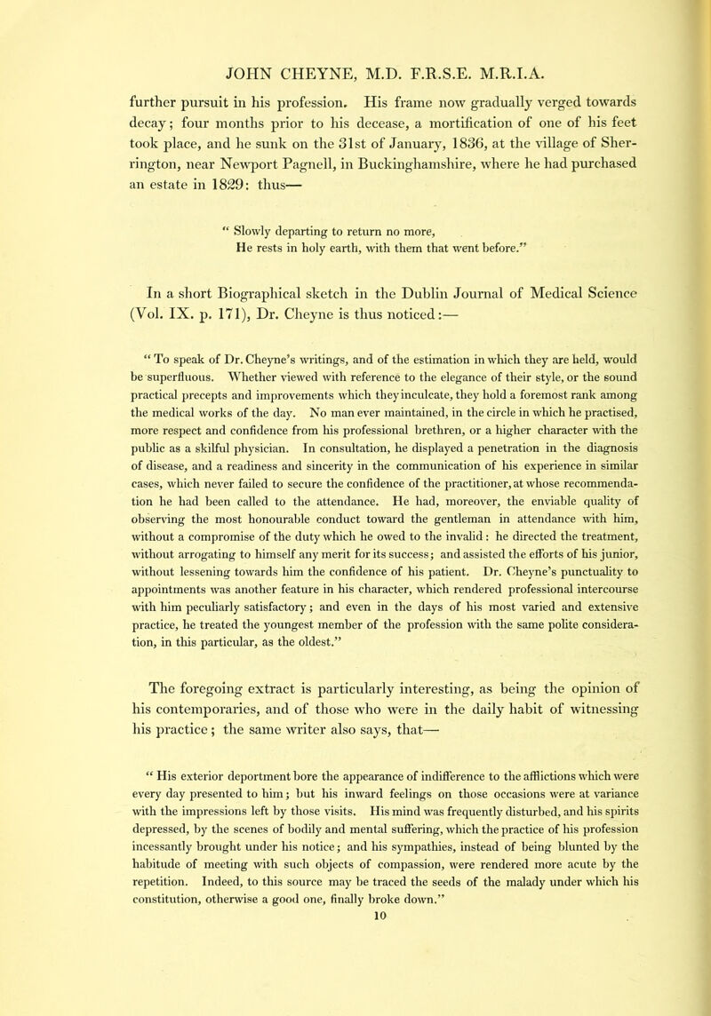 further pursuit in his profession. His frame now gradually verged towards decay; four months prior to his decease, a mortification of one of his feet took place, and he sunk on the 31st of January, 1836, at the \dllage of Sher- rington, near Newport Pagnell, in Buckinghamshire, where he had purchased an estate in 1829: thus— “ Slowly departing to return no more. He rests in holy earth, with them that went before.” In a short Biographical sketch in the Dublin Journal of Medical Science (Vol. IX. p. 171), Dr. Cheyne is thus noticed:— “ To speak of Dr. Cheyne’s writings, and of the estimation in which they are held, would be superfluous. Whether viewed with reference to the elegance of their style, or the sound practical precepts and improvements which they inculcate, they hold a foremost rank among the medical works of the day. No man ever maintained, in the circle in which he practised, more respect and confidence from his professional brethren, or a higher character with the public as a skilful physician. In consultation, he displayed a penetration in the diagnosis of disease, and a readiness and sincerity in the communication of his experience in similar cases, which never failed to secure the confidence of the practitioner, at whose recommenda- tion he had been called to the attendance. He had, moreover, the enviable quality of observing the most honourable conduct toward the gentleman in attendance mth him, without a compromise of the duty which he owed to the invalid: he directed the treatment, without arrogating to himself any merit for its success; and assisted the efforts of his junior, without lessening towards him the confidence of his patient. Dr. Cheyne’s punctuality to appointments was another feature in his character, which rendered professional intercourse with him peculiarly satisfactory; and even in the days of his most varied and extensive practice, he treated the youngest member of the profession with the same polite considera- tion, in this particular, as the oldest.” The foregoing extract is particularly interesting, as being the opinion of his contemporaries, and of those who were in the daily habit of witnessing his practice; the same writer also says, that— “ His exterior deportment bore the appearance of indifference to the afflictions which were every day presented to him; but his inward feelings on those occasions were at variance with the impressions left by those visits. His mind was frequently disturbed, and his spirits depressed, by the scenes of bodily and mental suffering, which the practice of his profession incessantly brought under his notice; and his sympathies, instead of being blunted by the habitude of meeting with such objects of compassion, were rendered more acute by the repetition. Indeed, to this source may be traced the seeds of the malady under which his constitution, otherwise a good one, finally broke down.”