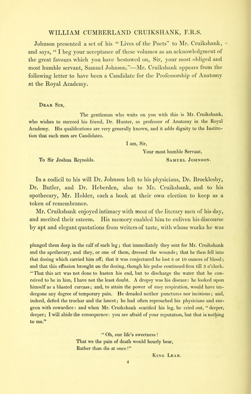 Johnson presented a set of his “ Lives of the Poets” to Mr. Cruikshank, • and says, “ I beg your aceeptance of these volumes as an acknowledgment of the great favours which you have bestowed on, Sir, your most obliged and most humble servant, Samuel Johnson.”—Mr. Cruikshank appears from the following letter to have been a Candidate for the Professorship of Anatomy at the Royal Academy. Dear Sir, The gentleman who waits on you with this is Mr. Cruikshank, who wishes to succeed his friend, Dr. Hunter, as professor of Anatomy in the Royal Academy. His qualifications are very generally known, and it adds dignity to the Institu- tion that such men are Candidates. I am. Sir, Your most humble Ser\'ant, To Sir Joshua Reynolds. Samuel Johnson. In a codicil to his will Dr. Johnson left to his physicians. Dr. Brocklesby, Dr. Butler, and Dr. Heberden, also to Mr. Cruikshank, and to his apothecary, Mr. Holder, each a book at their own election to keep as a token of remembrance. Mr. Cruikshank enjoyed intimacy with most of the literary men of his day, and merited their esteem. His memory enabled him to enliven his discourse by apt and elegant quotations from writers of taste, with whose works he was plunged them deep in the calf of each leg; that immediately they sent for Mr. Cruikshank and the apothecary, and they, or one of them, dressed the wounds; that he then fell into that dozing which carried him off; that it was conjectured he lost 8 or 10 ounces of blood; and that this effusion brought on the dozing, though his pulse continued firm till 3 o’clock. “ 'fhat this act was not done to hasten his end, but to discharge the water that he con- ceived to be in him, I have not the least doubt. A dropsy was his disease: he looked upon himself as a bloated carcass; and, to attain the power of easy respiration, would have un- dergone any degree of temporary pain. He dreaded neither punctures nor incisions; and, indeed, defied the trochar and the lancet; he had often reproached his physicians and sur- geon with cowardice; and when Mr. Cruikshank scarified his leg, he cried out, “ deeper, deeper; I will abide the consequence: you are afraid of your reputation, but that is nothing to me.” “ Oh, our life’s sweetness! That we the pain of death would hourly bear. Rather than die at once!” King Lear.