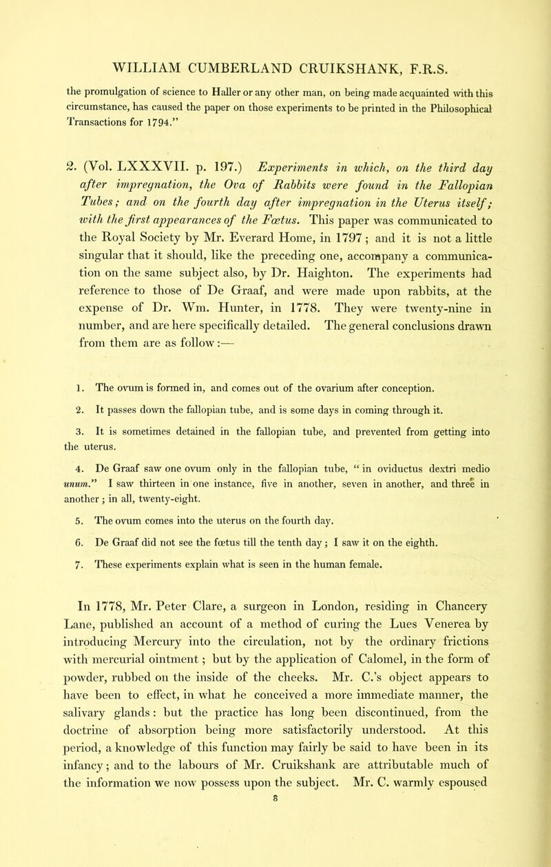 the promulgation of science to Haller or any other man, on being made acquainted with this circumstance, has caused the paper on those experiments to be printed in the Philosophical Transactions for 1794.” 2. (Vol. LXXXVII. p. 197.) Experiments in which, on the third day after impregnation, the Ova of Rabbits were found in the Fallopian Tubes; and on the fourth day after impregnation in the Uterus itself; ivith the first appearances of the Foetus. This paper was communicated to the Royal Society by Mr. Everard Home, in 1797 ; and it is not a little singular that it should, like the preceding one, accompany a communica- tion on the same subject also, by Dr. Haighton. The experiments had reference to those of De Graaf, and were made upon rabbits, at the expense of Dr. Wm. Hunter, in 1778. They were twenty-nine in number, and are here specifically detailed. The general conclusions drawn from them are as follow:— 1. The ovum is formed in, and comes out of the ovarium after conception. 2. It passes down the fallopian tube, and is some days in coming through it. 3. It is sometimes detained in the fallopian tube, and prevented from getting into the uterus. 4. De Graaf saw one ovum only in the fallopian tube, “ in oviductus dextri medio unum.” I saw thirteen in one instance, five in another, seven in another, and three in another j in all, twenty-eight. 5. The ovum comes into the uterus on the fourth day. 6. De Graaf did not see the foetus till the tenth day; I saw it on the eighth. 7. These experiments explain what is seen in the human female. In 1778, Mr. Peter Clare, a surgeon in London, residing in Chancery Lane, published an account of a method of curing the Lues Venerea by introducing Mercury into the circulation, not by the ordinary frictions with mercurial ointment; but by the application of Calomel, in the form of powder, rubbed on the inside of the cheeks. Mr, C.’s object appears to have been to efifect, in what he conceived a more immediate manner, the salivary glands: but the practice has long been discontinued, from the doctrine of absorption being more satisfactorily understood. At this period, a knowledge of this function may fairly be said to have been in its infancy; and to the laboiu’s of Mr. Cruikshank are attributable much of the information we now possess upon the subject. Mr. C. warmly espoused