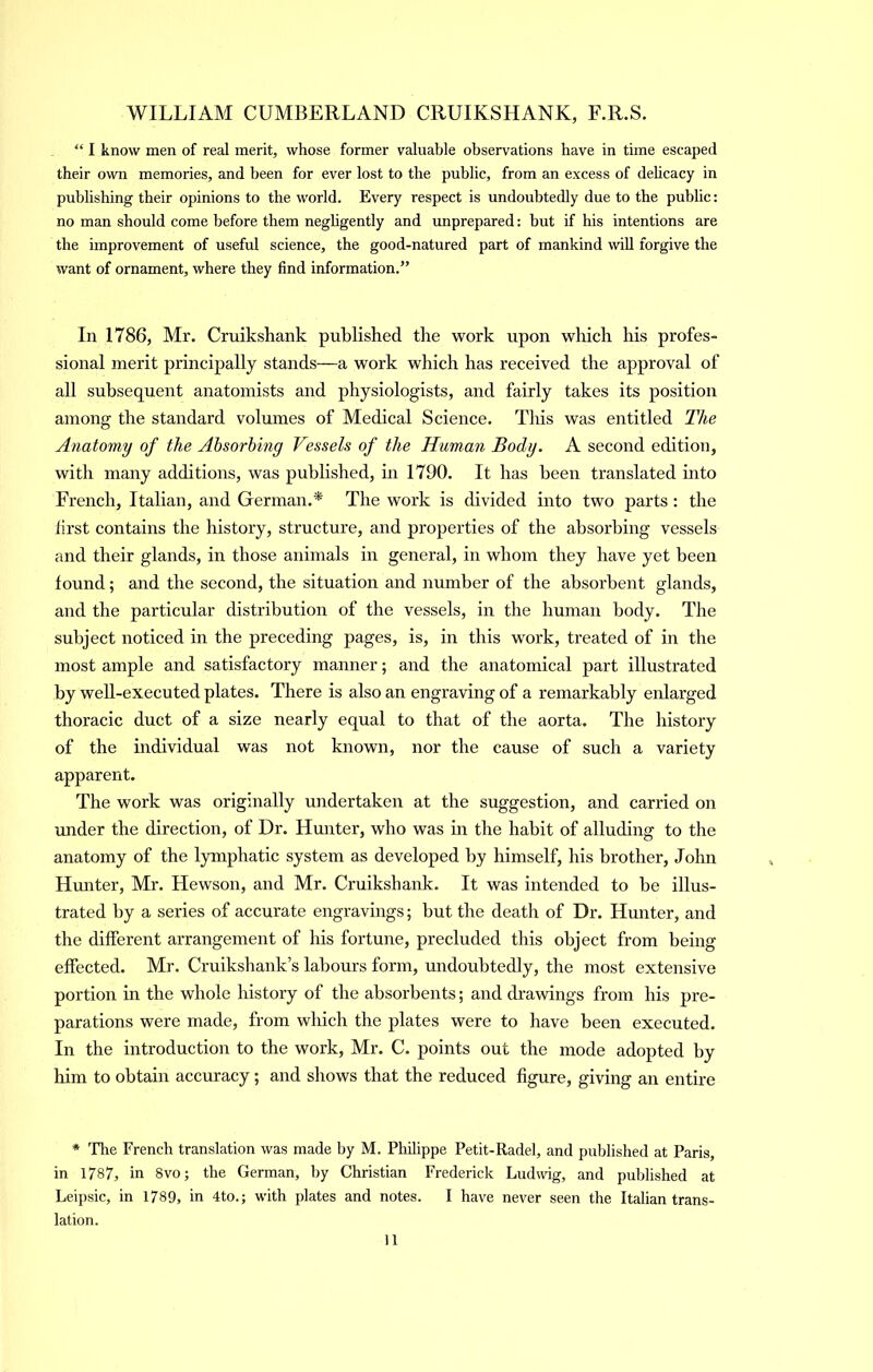 “ I know men of real merit, whose former valuable observations have in time escaped their own memories, and been for ever lost to the public, from an excess of dehcacy in publishing their opinions to the world. Every respect is undoubtedly due to the public: no man should come before them negligently and unprepared: but if his intentions are the improvement of useful science, the good-natured part of mankind will forgive the want of ornament, where they find information.” In 1786, Mr. Cruikshank published the work upon wliich his profes- sional merit principally stands—a work which has received the approval of all subsequent anatomists and physiologists, and fairly takes its position among the standard volumes of Medical Science. This was entitled The Anatomy of the Absorbing Vessels of the Human Body. A second edition, with many additions, was published, in 1790. It has been translated into French, Italian, and German.* The work is divided into two parts: the first contains the history, structure, and properties of the absorbing vessels and their glands, in those animals in general, in whom they have yet been found; and the second, the situation and number of the absorbent glands, and the particular distribution of the vessels, in the human body. The subject noticed in the preceding pages, is, in this work, treated of in the most ample and satisfactory manner; and the anatomical part illustrated by well-executed plates. There is also an engraving of a remarkably enlarged thoracic duct of a size nearly equal to that of the aorta. The history of the individual was not known, nor the cause of such a variety apparent. The work was originally undertaken at the suggestion, and carried on under the direction, of Dr. Hunter, who was in the habit of alluding to the anatomy of the lymphatic system as developed by himself, his brother, John Hunter, Mr. Hewson, and Mr. Cruikshank. It was intended to be illus- trated by a series of accurate engravings; but the death of Dr. Hunter, and the different arrangement of his fortune, precluded this object from being effected. Mr. Cruikshank’s labours form, undoubtedly, the most extensive portion in the whole history of the absorbents; and drawings from his pre- parations were made, from which the plates were to have been executed. In the introduction to the work, Mr. C. points out the mode adopted by him to obtain accuracy; and shows that the reduced figure, giving an entire * The French translation was made by M. Philippe Petit-Radel, and published at Paris, in 1787, in 8vo; the German, by Christian Frederick Ludwig, and published at Leipsic, in 1789, in 4to.; with plates and notes. I have never seen the Italian trans- lation.