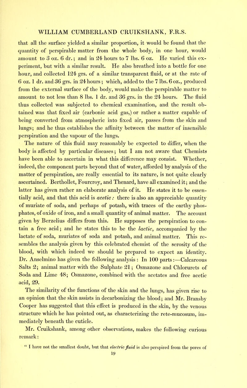 that all the surface yielded a similar proportion, it would be found that the quantity of perspirable matter from the whole body, in one hour, would amount to 3 oz. 6 di’.; and in 24 hours to 7 lbs. 6 oz. He varied this ex- periment, but with a similar result. He also breathed into a bottle for one hour, and collected 124 grs. of a similar transparent fluid, or at the rate of 6 oz. 1 dr. and 36 grs. in 24 hours; which, added to the 7 lbs. 6 oz., produced from the external surface of the body, would make the perspirable matter to amount to not less than 8 lbs. 1 dr. and 36 grs. in the 24 hours. The fluid thus collected was subjected to chemical examination, and the result ob- tained was that flxed air (carbonic acid gas,) or rather a matter capable of being converted from atmospheric into flxed air, passes from the skin and lungs; and he thus establishes the affinity between the matter of insensible perspiration and the vapour of the lungs. The nature of this fluid may reasonably be expected to differ, when the body is affected by particular diseases; but I am not aware that Chemists have been able to ascertain in what this difference may consist. Whether, indeed, the component parts beyond that of water, afforded by airalysis of the matter of perspiration, are really essential to its nature, is not quite clearly ascertained. Berthollet, Fourcroy, and Thenard, have all examined it; and the latter has given rather an elaborate analysis of it. He states it to be essen- tially acid, and that this acid is acetic: there is also an appreciable quantity of muriate of soda, and perhaps of potash, with traces of the earthy phos- phates, of oxide of iron, and a small quantity of animal matter. The account given by Berzelius differs from this. He supposes the perspiration to con- tain a free acid; and he states this to be the lactic, accompanied by the lactate of soda, muriates of soda and potash, and animal matter. This re- sembles the analysis given by this celebrated chemist of the serosity of the blood, with which indeed we should be prepared to expect an identity. Dr. Anselmino has given the follovring analysis ; In 100 parts:—Calcareous Salts 2; animal matter with the Sulphate 21; Osmazone and Chlorurets of Soda and Lime 48; Osmazone, combined with the acetates and free acetic acid, 29. The similarity of the fimctions of the skin and the lungs, has given rise to an opinion that the skin assists in decarbonizing the blood; and Mr. Bransby Cooper has suggested that this effect is produced in the skin, by the venous structure which he has pointed out, as characterizing the rete-mucosum, im- mediately beneath the cuticle. Mr. Cruikshank, among other observations, makes the following curious remark: “ I have not the smallest doubt, but that electric fluid is also perspired from the pores of