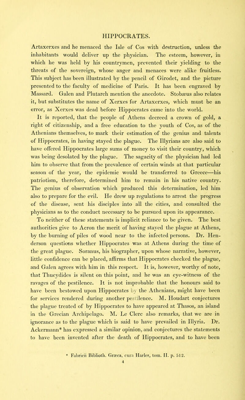 Artaxerxes and he menaced the Isle of Cos with destruction, unless the inhabitants would deliver up the physician. The esteem, however, in which he was held by his countrymen, prevented their yielding to the threats of the sovereign, whose anger and menaces were alike fruitless. This subject has been illustrated by the pencil of Girodet, and the picture presented to the faculty of medicine of Paris. It has been engraved by Massard. Galen and Plutarch mention the anecdote. Stobaeus also relates it, but substitutes tbe name of Xerxes for Artaxerxes, which must be an error, as Xerxes was dead before Hippocrates came into the world. It is reported, that the people of Athens decreed a crown of gold, a right of citizenship, and a free education to the youth of Cos, as of the Athenians themselves, to mark their estimation of the genius and talents of Hippocrates, in having stayed the plague. The Illyrians are also said to have offered Hippocrates large sums of money to visit their country, which was being desolated by the plague. The sagacity of the physician had led him to observe that from the prevalence of certain winds at that particular season of the year, the epidemic would be transferred to Greece—his patriotism, therefore, determined him to remain in his native country. The genius of observation which produced this determination, led him also to prepare for the evil. He drew up regulations to arrest the progress of the disease, sent his disciples into all the cities, and consulted the physicians as to the conduct necessary to be pursued upon its appearance. To neither of these statements is implicit reliance to be given. The best authorities give to Acron the merit of having stayed the plague at Athens, by the burning of piles of wood near to the infected persons. Dr. Hen- derson questions whether Hippocrates was at Athens during the time of the great plague. Soranus, his biographer, upon whose narrative, however, little confidence can be placed, affirms that Hippocrates checked the plague, and Galen agrees with him in this respect. It is, however, worthy of note, that Thucydides is silent on this point, and he was an eye-witness of the ravages of the pestilence. It is not improbable that the honours said to have been bestowed upon Hippocrates by the Athenians, might have been for services rendered during another pestilence. M. Houdart conjectures the plague treated of by Hippocrates to have appeared at Thasos, an island in the Grecian Archipelago. M. Le Clerc also remarks, that we are in ignorance as to the plague which is said to have prevailed in Illyria. Dr. Ackermann* has expressed a similar opinion, and conjectures the statements to have been invented after the death of Hippocrates, and to have been * Fabricii Biblioth. Gracca, cura Harks, tom. II. p. 512.