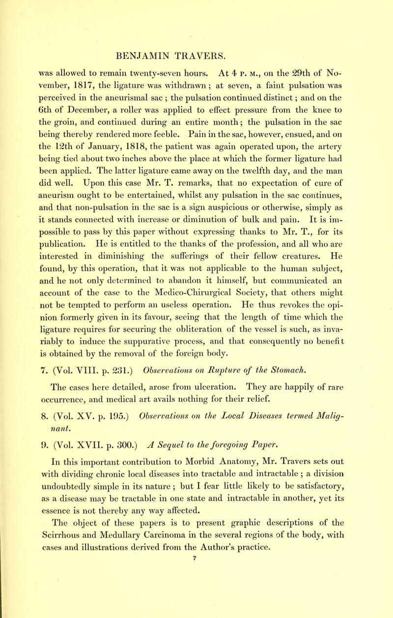 was allowed to remain twenty-seven hours. At 4 p. M., on the 29th of No- vember, 1817, the ligature was withdi’awn ; at seven, a faint pulsation was perceived in the aneurismal sac ; the pulsation continued distinct; and on the 6th of December, a roller was applied to effect pressm’e from the knee to the groin, and continued during an entire month; the pidsation in the sac being thereby rendered more feeble. Pain in the sac, however, ensued, and on the 12th of January, 1818, the patient was again operated upon, the artery being tied about two inches above the place at wlrich the former ligature had been applied. The latter ligature came away on the twelfth day, and the man did well. Upon this case Mr. T. remarks, that no expectation of cure of aneurism ought to be entertained, whilst any pulsation in the sac continues, and that non-pulsation in the sac is a sign auspicious or otherwise, simply as it stands connected with increase or diminution of hulk and pain. It is im- possible to pass by this paper without expressing thanks to Mr. T., for its publication. He is entitled to the thanks of the profession, and all who are interested in diminishing the sufferings of their fellow creatures. He found, by this operation, that it was not applicable to the human subject, and he not only determined to abandon it himself, but communicated an accormt of the case to the Medico-Chirm’gical Society, that others might not be tempted to perform an useless operation. He thus revokes the opi- nion formerly given in its favour, seeing that the length of time wliich the ligature requires for securing the obliteration of the vessel is such, as inva- riably to induce the suppurative process, and that consequently no benefi t is obtained by the removal of the foreign body. 7. (Vol. VIII. p. 231.) Ohservations on Rupture of the Stomach. The cases here detailed, arose from ulceration. They are happily of rare occurrence, and medical art avails nothing for their relief. 8. (Vol. XV. p. 195.) Ohservations on the Local Diseases termed Malig- nant. 9. (Vol. XVII. p. 300.) ^ Sequel to the foregoing Paper. In this important contribution to Morbid Anatomy, Mr. Travers sets out with dividing chronic local diseases into tractable and intractable ; a division undoubtedly simple in its nature ; but I fear little hkely to be satisfactory, as a disease may be tractable in one state and intractable in another, yet its essence is not thereby any way affected. The object of these papers is to present graphic descriptions of the Scirrhous and Medullary Carcinoma in the several regions of the body, with cases and illustrations derived from the Author’s practice.