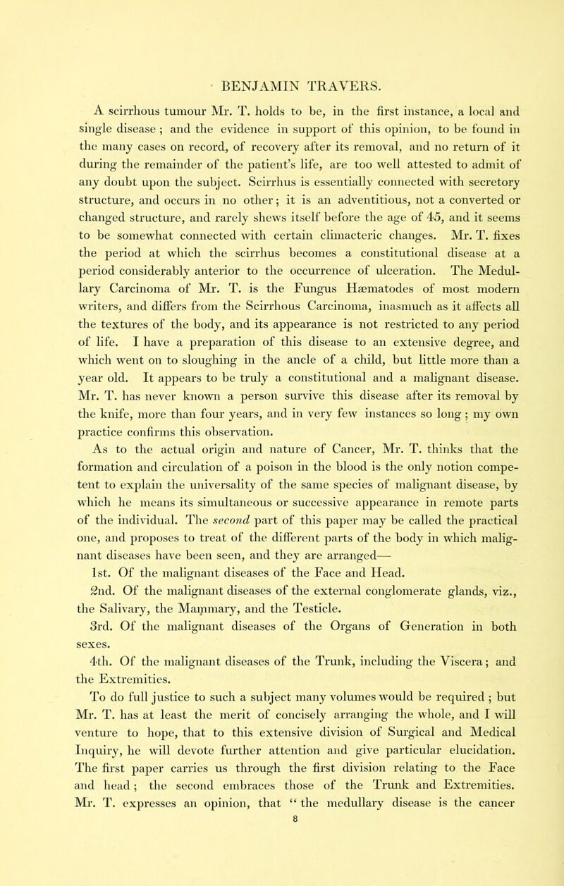 A scirrhous tumour Mr. T. holds to be, in the first instance, a local and single disease ; and the evidence in support of this opinion, to be found in the many cases on record, of recovery after its removal, and no return of it during the remainder of the patient’s life, are too well attested to admit of any doubt upon the subject. Scirrhus is essentially connected with secretory structure, and occurs in no other; it is an adventitious, not a converted or changed structm’e, and rarely shews itself before the age of 45, and it seems to be somewhat connected with certain climacteric changes. Mr. T. fixes the period at which the scirrhus becomes a constitutional disease at a period considerably anterior to the occm-rence of ulceration. The Medul- lary Carcinoma of Mr. T. is the Fungus Haematodes of most modern writers, and differs from the Scirrhous Carcinoma, inasmuch as it affects all the textures of the body, and its appearance is not restricted to any period of life. I have a preparation of this disease to an extensive degree, and which went on to sloughing in the ancle of a child, but little more than a year old. It appears to be truly a constitutional and a malignant disease. Mr. T. has never known a person smwive this disease after its removal by the knife, more than four years, and in very few instances so long; my own practice confirms this observation. As to the actual origin and nature of Cancer, Mr. T. thinks that the formation and circulation of a poison in the blood is the only notion compe- tent to explain the universality of the same species of malignant disease, by which he means its simultaneous or successive appearance in remote parts of the individual. The second pai’t of this paper may be called the practical one, and proposes to treat of the different parts of the body in which malig- nant diseases have been seen, and they are arranged— 1st. Of the malignant diseases of the Face and Head. 2nd. Of the malignant diseases of the external conglomerate glands, viz., the Salivary, the Mammary, and the Testicle. 3rd. Of the malignant diseases of the Organs of Generation in both sexes. 4th. Of the malignant diseases of the Trunk, including the Viscera; and the Extremities. To do full justice to such a subject many volmnes would be required ; but Mr. T. has at least the merit of concisely arranging the whole, and I will venture to hoj>e, that to this extensive division of Sm-gical and Medical Inqmry, he will devote further attention and give particular elucidation. The first paper carries us through the first division relating to the Face and head; the second embraces those of the Trmik and Extremities. Mr. T. expresses an opinion, that “ the medullary disease is the cancer