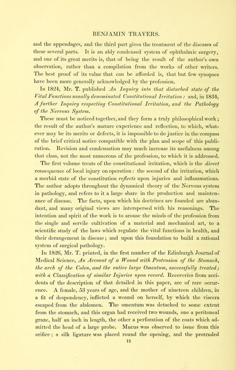 and the appendages, and the third part gives the treatment of the diseases of these several parts. It is an ably condensed system of ophthalmic surgery, and one of its great merits is, that of behig the result of the author’s own observation, rather than a compilation from the works of other writers. The best proof of its value that can he afforded is, that but few synopses have been more generally acknowledged by the profession. In 1824, Mr. T. published An Inquiry into that disturbed state of the Vital Functions usually denominated Constitutional Irritation: and, in 1834, A further Inquiry respecting Constitutional Irritation, and the Pathology of the Nervous System. These must be noticed together, and they form a tmly philosophical w'ork; the result of the author’s mature experience and reflection, to which, what- ever may be its merits or defects, it is impossible to do justice in the compass of the brief critical notice compatible with the plan and scope of this publi- cation. Revision and condensation may much increase its usefuhiess among that class, not the most numerous of the profession, to which it is addressed. The first volume treats of the constitutional u'ritation, which is the direct consequence of local injury on operation; the second of the irritation, which a morbid state of the constitution reflects upon injuries and inflammations. The author adopts throughout the dynamical theory of the Nervous system in pathology, and refers to it a large share in the production and mainten- ance of disease. The facts, upon which his doctrines are founded are abun- dant, and many original views are mterspersed with his reasonings. The intention and spirit of the work is to arouse the minds of the profession from the single and servile cultivation of a material and mechanical art, to a scientific study of the laws which regulate the vital fmictions in health, and their derangement in disease; and upon this foundation to build a rational system of sm’gical pathology. In 1826, Mr. T. printed, in the first number of the Edinburgh Journal of Medical Science, An Account of a Wound with Protrusion of the Stomach, the arch of the Colon, and the entire large Omentum, successfully treated; with a Classification of similar Injuries upon record. Recoveries from acci- dents of the description of that detailed in this paper, are of rare occur- ence. A female, 53 years of age, and the mother of nineteen children, in a fit of despondency, inflicted a wound on herself, by which the viscera escaped from the abdomen. The omentum was detached to some extent from the stomach, and this organ had received two wounds, one a peritoneal graze, half an inch in length, the other a perforation of the coats which ad- mitted the head of a large probe. Mucus was observed to issue from this orifice ; a silk ligature was placed round the opening, and the protruded