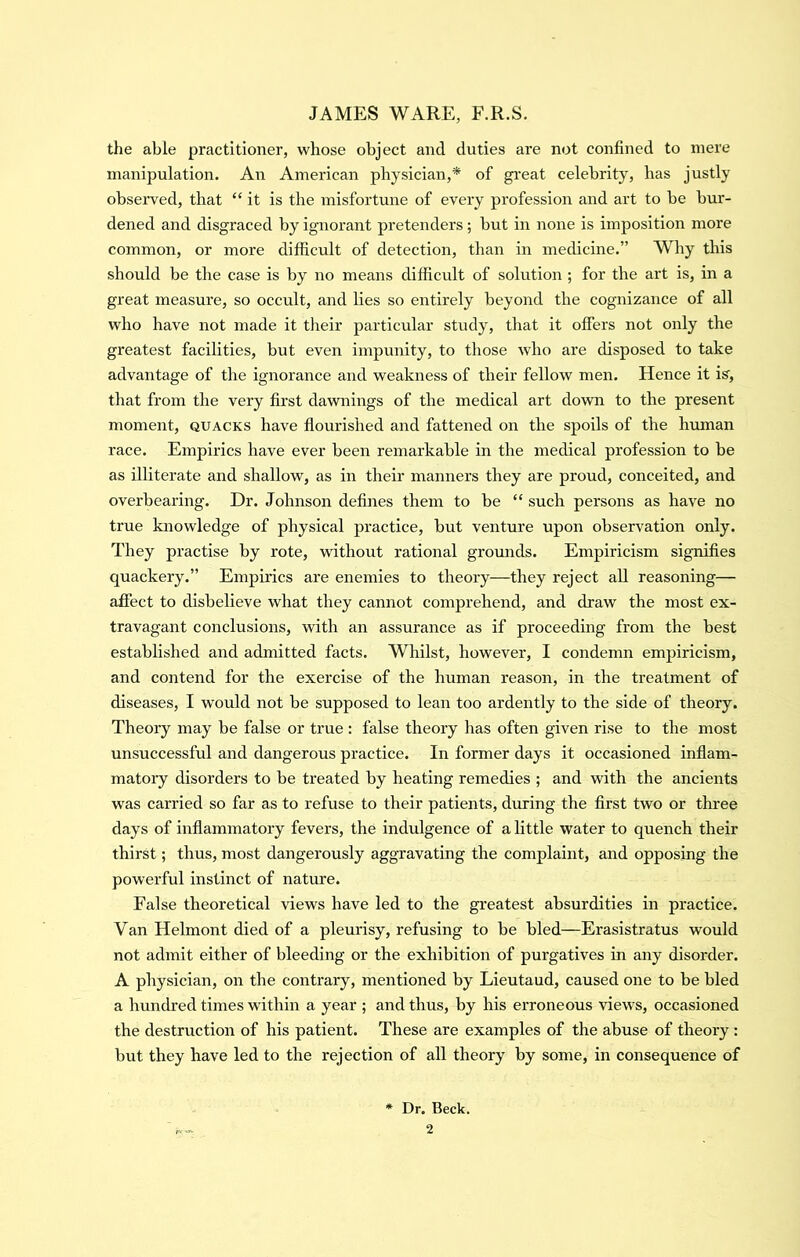 the able practitioner, whose object and duties are not confined to mere manipulation. An American physician,* of gi’eat celebrity, has justly observed, that “ it is the misfortune of every profession and art to be bur- dened and disgraced by ignorant pretenders ; but in none is imposition more common, or more difficult of detection, than in medicine.” Why this should be the case is by no means difficult of solution ; for the art is, in a great measure, so occult, and lies so entirely beyond the cognizance of all who have not made it their particular study, that it offers not only the greatest facilities, but even impunity, to those who are disposed to take advantage of the ignorance and weakness of their fellow men. Hence it is', that from the very first dawnings of the medical art do'vra to the present moment, quacks have flourished and fattened on the spoils of the human race. Empirics have ever been remarkable in the medical profession to be as illiterate and shallow, as in their manners they are proud, conceited, and overbearing. Dr. Johnson defines them to be “such persons as have no true knowledge of physical practice, but venture upon observation only. They practise by rote, -wathout rational grounds. Empiricism sig-nifies quackery.” Empirics are enemies to theory—they reject all reasoning— affect to disbelieve what they cannot comprehend, and draw the most ex- travagant conclusions, with an assurance as if proceeding from the best established and admitted facts. Whilst, however, I condemn empiricism, and contend for the exercise of the human reason, in the treatment of diseases, I would not be supposed to lean too ardently to the side of theory. Theory may be false or true : false theory has often given rise to the most unsuccessful and dangerous practice. In former days it occasioned inflam- matoiy disorders to be treated by heating remedies ; and with the ancients was carried so far as to refuse to their patients, during the first two or three days of inflammatory fevers, the indulgence of a little water to quench their thirst; thus, most dangerously aggravating the complaint, and opposing the powerful instinct of nature. False theoretical 'views have led to the greatest absurdities in practice. Van Helmont died of a pleurisy, refusing to be bled—Erasistratus would not admit either of bleeding or the exhibition of purgatives in any disorder. A physician, on the contrary, mentioned by Lieutaud, caused one to be bled a hundred times within a year ; and thus, by his erroneous views, occasioned the destruction of his patient. These are examples of the abuse of theory : but they have led to the rejection of all theory by some, in consequence of * Dr. Beck.