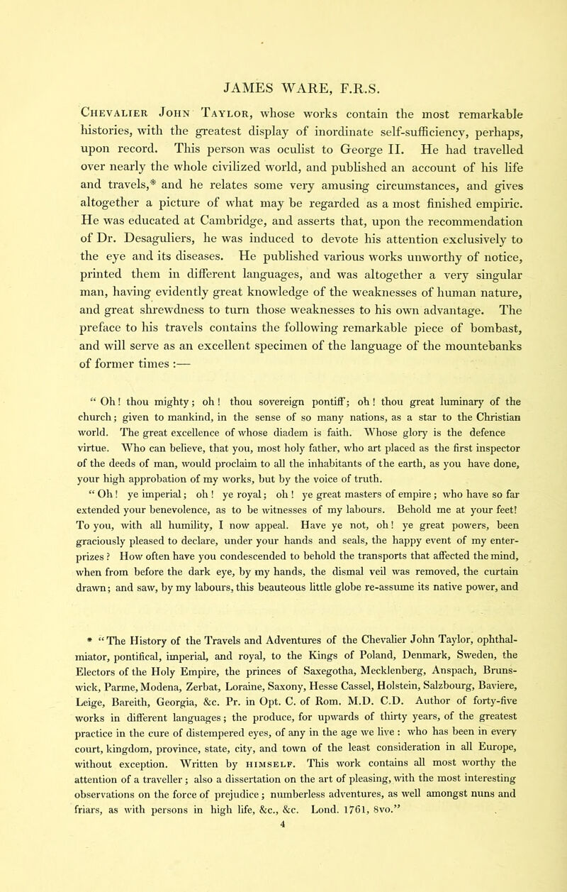 Chevalier John Taylor, whose works contain the most remarkable histories, with the greatest display of inordinate self-sufficiency, perhaps, upon record. This person was oculist to George II. He had travelled over nearly the whole civilized world, and published an account of his life and travels,* and he relates some very amusing circumstances, and gives altogether a picture of what may be regarded as a most finished empiric. He was educated at Cambridge, and asserts that, upon the recommendation of Dr. Desagrdiers, he was induced to devote his attention exclusively to the eye and its diseases. He published various works unworthy of notice, printed them in different languages, and was altogether a very singular man, having evidently great knowledge of the weaknesses of human nature, and great shrewdness to turn those weaknesses to his own advantage. The preface to his travels contains the following remarkable piece of bombast, and will serve as an excellent specimen of the language of the mountebanks of former times :— “ Oh! thou mighty; oh ! thou sovereign pontiff; oh! thou great luminary of the church; given to mankind, in the sense of so many nations, as a star to the Christian world. The great excellence of whose diadem is faith. Whose glory is the defence virtue. Who can believe, that you, most holy father, who art placed as the first inspector of the deeds of man, would proclaim to all the inhabitants of the earth, as you have done, your high approbation of my works, but by the voice of truth. “ Oh ! ye imperial; oh ! ye royal; oh ! ye great masters of empire; who have so far e.xtended your benevolence, as to be witnesses of my labours. Behold me at your feet! To you, with all humility, I now appeal. Have ye not, oh! ye great powers, been graciously pleased to declare, under your hands and seals, the happy event of my enter- prizes ? How often have you condescended to behold the transports that affected the mind, when from before the dark eye, by my hands, the dismal veil was removed, the curtain drawn; and saw, by my labours, this beauteous little globe re-assume its native power, and * “The History of the Travels and Adventures of the Chevalier John Taylor, ophthal- miator, pontifical, imperial, and royal, to the Kings of Poland, Denmark, Sweden, the Electors of the Holy Empire, the princes of Saxegotha, Mecklenberg, Anspach, Bruns- wick, Parme, Modena, Zerbat, Loraine, Saxony, Hesse Cassel, Holstein, Salzbourg, Baviere, Leige, Bareith, Georgia, &c. Pr. in Opt. C. of Rom. M.D. C.D. Author of forty-five works in different languages; the produce, for upwards of thirty years, of the greatest practice in the cure of distempered eyes, of any in the age we live : who has been in every court, kingdom, province, state, city, and town of the least consideration in all Europe, without exception. Written by himself. This work contains all most worthy the attention of a traveller; also a dissertation on the art of pleasing, with the most interesting observations on the force of prejudice; numberless adventures, as well amongst nuns and friars, as with persons in high life, &c., &c. Lond. 1761, 8vo.”