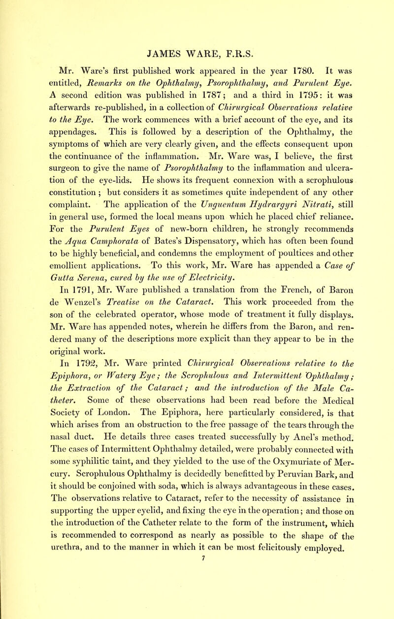 Mr. Ware’s first published work appeared in the year 1780. It was entitled, Remarks on the Ophthalmy, Psorophthalniy, and Purulent Eye. A second edition was published in 1787; and a third in 1795: it was afterwards re-published, in a collection of Chirurgical Observations relative to the Eye. The work commences with a brief account of the eye, and its appendages. This is followed by a description of the Ophthalmy, the symptoms of which are very clearly given, and the effects consequent upon the continuance of the inflammation. Mr. Ware was, I believe, the first surgeon to give the name of Psorophthalmy to the inflammation and ulcera- tion of the eye-lids. He shows its frequent connexion with a scrophulous constitution ; but considers it as sometimes quite independent of any other complaint. The application of the Unguentum Hydrargyri Nitrati^ still in general use, formed the local means upon which he placed chief reliance. For the Purulent Eyes of new-born children, he strongly recommends the Aqua Camphorata of Bates’s Dispensatory, which has often been found to be highly beneficial, and condemns the employment of poultices and other emollient applications. To this work, Mr. Ware has appended a Case of Gutta Serena, cured by the use of Electricity. In 1791, Mr. Ware published a translation from the French, of Baron de Wenzel’s Treatise on the Cataract. This work proceeded from the son of the celebrated operator, whose mode of treatment it fully displays. Mr. Ware has appended notes, wherein he differs from the Baron, and ren- dered many of the descriptions more explicit than they appear to be in the original work. In 1792, Mr. Ware printed Chirurgical Observations relative to the Epiphora, or Watery Eye; the Scrophulous and I7itermitte7it Ophthalmy; the Extraction of the Cataract; and the mtroduction of the Male Ca- theter. Some of these observations had been read before the Medical Society of London. The Epiphora, here particularly considered, is that which arises from an obstruction to the free passage of the tears through the nasal duct. He details three cases treated successfully by Anel’s method. The cases of Intermittent Ophthalmy detailed, were probably connected with some syphilitic taint, and they yielded to the use of the Oxymuriate of Mer- cury. Scrophulous Ophthalmy is decidedly benefitted by Peruvian Bark, and it should be conjoined with soda, which is always advantageous in these cases. The observations relative to Cataract, refer to the necessity of assistance in supporting the upper eyelid, and fixing the eye in the operation; and those on the introduction of the Catheter relate to the form of the instrument, which is recommended to correspond as nearly as possible to the shape of the urethra, and to the manner in which it can be most felicitously employed.