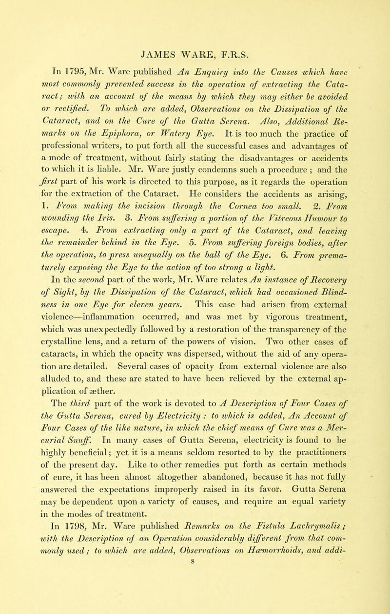 In 1795, Mr. Ware published An Enquiry into the Causes which have most commonly 'prevented success in the operation of extracting the Cata- ract ; ivith an accoimt of the means by which they may either he avoided or rectified. To which are added, Observations on the Dissipation of the Cataract, and on the Cure of the Gutta Serena. Also, Additional Re- marks on the Epiphora, or Watery Eye. It is too much the practice of professional writers, to put forth all the successful cases and advantages of a mode of treatment, without fairly stating the disadvantages or accidents to which it is liable. Mr. Ware justly condemns such a procedm’e ; and the first part of his work is directed to this purpose, as it regards the operation for the extraction of the Cataract. He considers the accidents as arising, 1. From making the incision through the Cornea too small. 2. From wounding the Iris. 3. From suffering a portion of the Vitreous Humour to escape. 4. From extracting only a part of the Cataract, and leaving the remainder behind in the Eye. 5. From suffering foreign bodies, after the operation, to press unequally on the ball of the Eye. 6. From prema- turely exposing the Eye to the action of too strong a light. In the second part of the work, Mr. Ware relates An instance of Recovery of Sight, by the Dissipation of the Cataract, which had occasioned Blind- ness in one Eye for eleven years. This case had arisen from external violence—inflammation occurred, and was met by vigorous treatment, which was unexpectedly followed by a restoration of the transparency of the crystalline lens, and a return of the powers of vision. Two other cases of cataracts, in which the opacity was dispersed, without the aid of any opera- tion are detailed. Several cases of opacity from external violence are also alluded to, and these are stated to have been relieved by the external ap- plication of mther. The third part of the work is devoted to A Description of Four Cases of the Gutta Serena, cured by Electricity : to which is added. An Account of Four Cases of the like nature, in which the chief means of Cure teas a Mer- curial Snuff. In many cases of Gutta Serena, electricity is found to be highly beneficial; yet it is a means seldom resorted to by the practitioners of the present day. Like to other remedies put forth as certain methods of cure, it has been almost altogether abandoned, because it has not fully answered the expectations improperly raised in its favor. Gutta Serena may be dependent upon a variety of causes, and require an equal variety in the modes of treatment. In 1798, Mr. Ware published Remarks on the Fistula Lachrymalis; with the Description of an Operation considerably different from that com- monly used; to which are added, Observations on Haemorrhoids, and addi-