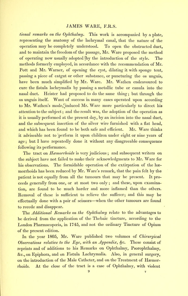 tional remarks on the Ophthalmy. This work is accompanied by a plate, representing the anatomy of the lachrymal canal, that the nature of the operation may be completely understood. To open the obstructed duct, and to maintain the freedom of the jiassage, Mr. Ware proposed the method of operating now usually adopted [by the introduction of the style. The methods formerly employed, in accordance with the recommendation of Mr. Pott and Mr. Warner, of opening the cyst, dilating it with sponge tent, passing a piece of catgut or other substance, or puncturing the os unguis, have been much simplified by Mr. Ware. Mr. Wathen endeavoured to cure the fistula lachrymalis by passing a metallic tube or canula into the nasal duct. Heister had proposed to do the same thing; but through the os unguis itself. Want of success in many cases operated upon according to Mr. Wathen’s mode,^induced Mr. Ware more particularly to direct his attention to the subject; and the result was, the adoption of the operation as it is usually performed at the present day, by an incision into the nasal duct, and the subsequent insertion of the silver wire furnished with a flat head, and which has been found to be both safe and efficient. Mr. Ware thinks it adviseable not to 'perform it upon children under eight or nine years of age; but I have repeatedly done it without any disagreeable consequence following its performance. The tract on Htsmorrhoids is very judicious ; and subsequent writers on the subject have not failed to make their acknowledgments to Mr. Ware for his observations. The formidable operation of the extirpation of the hae- morrhoids has been reduced by Mr. Ware’s remark, that the pain felt by the patient is not equally from all the tumours that may be present. It pro- ceeds generally from one, or at most two only ; and these, upon examina- tion, are found to be much harder and more inflamed than the others. Removal of these is sufficient to relieve the sufferer; and this may be effectually done with a pair of scissors—when the other tumours are found to recede and disappear. The Additional Remarks on the Ophthalmy relate to the advantages to be derived from the application of the Thebaic tinctui-e, according to the London Pharmacopoeia, in 1745, and not the ordinary Tincture of Opium of the present edition. In the year 1805, Mr. Ware published two volumes of Chirurgical Observations relative to the Eye, with an Aypendix, ^c. These consist of reprints and of additions to his Remarks on Ophthahny, Psorophthahny, &c., on Epiphora, and on Fistula Lachrymalis. Also, in general surgery, on the introduction of the Male Catheter, and on the Treatment of Haemor- rhoids. At the close of the tract is a case of Ophthalmy, with violent