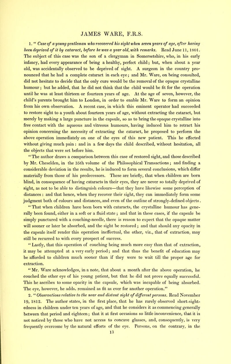 1. “ Case of a young gentleman who recovered his sight when seven years of age, after having been deprived of it by cataract, before he was a year old, with remarks. Read June 11, 1801. The subject of this case was the son of a clergyman in Somersetshire, who, in his early infancy, had every appearance of being a healthy, perfect child; but, when about a year old, was accidentally observed to be deprived of sight. A surgeon in the country pro- nounced that he had a complete cataract in each eye; and Mr. Ware, on being consulted, did not hesitate to decide that the only cure would be the removal of the opaque crystalline humour; but he added, that he did not think that the child would be fit for the operation until he was at least thirteen or fourteen years of age. At the age of seven, however, the child’s parents brought him to London, in order to enable Mr. Ware to form an opinion from his own observation. A recent case, in which this eminent operator had succeeded to restore sight to a youth about fourteen years of age, without extracting the cataract, but merely by making a large puncture in the capsule, so as to bring the opaque crystalline into free contact with the aqueous and vitreous humours, having induced him to retract his opinion concerning the necessity of extracting the cataract, he proposed to perform the above operation immediately on one of the eyes of this new patient. This he effected without gi\dng much pain ; and in a few days the child described, without hesitation, all the objects that were set before him. “ The author draws a comparison between this case of restored sight, and those described by Mr. Cheselden, in the 35th volume of the PhOosophical Transactions ; and finding a considerable deviation in the results, he is induced to form several conclusions, which differ materially from those of his predecessors. 'Phese are briefly, that when children are born blind, in consequence of having cataracts in their eyes, they are never so totally deprived of sight, as not to be able to distinguish colours—that they have likewise some perception of distances : and that hence, when they recover their sight, they can immediately form some judgment both of colours and distances, and even of the outline of strongly-defined objects. “ That when children have been born with cataracts, the crystalline humour has gene- rally been found, either in a soft or a fluid state ; and that in these cases, if the capsule be simply punctured with a couching-needle, there is reason to expect that the opaque matter will sooner or later be absorbed, and the sight be restored; and that should any opacity in the capsule itself render this operation ineffectual, the other, viz., that of extraction, may still be recurred to with every prospect of success. “ Lastly, that this operation of couching being much more easy than that of extraction, it may be attempted at a very early period; and that thus the benefit of education may be afforded to children much sooner than if they were to wait till the proper age for extraction. “ Mr. Ware acknowledges, in a note, that about a month after the above operation, he couched the other eye of his young patient, but that he did not prove equally successful. This he ascribes to some opacity in the capsule, which was incapable of being absorbed. The eye, however, he adds, remained as fit as ever for another operation.” 2. “ Observations relative to the near and distant sight of different persons. Read November 19, 1812. The author states, in the first place, that he has rarely observed short-sight- edness in children under ten years of age, and that he considers it as commencing generally between that period and eighteen; that it at first occasions so little inconvenience, that it is not noticed by those who have not access to concave glasses, and, consequently, is very frequently overcome by the natural efforts of the eye. Persons, on the contrary, in the