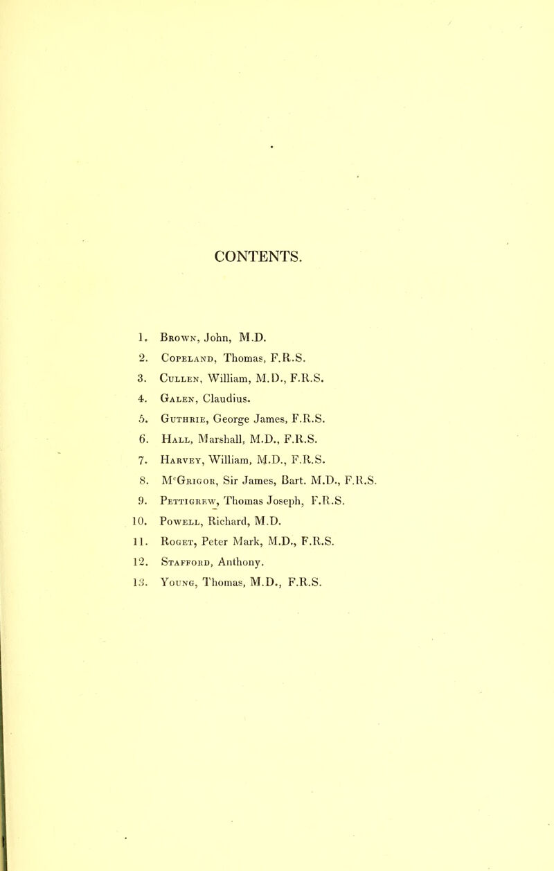 CONTENTS. 1. Brown, John, M,D. 2. Copeland, Thomas, F.R.S. 3. Cullen, William, M. I)., F.R.S. 4. Galen, Claudius. 5. Guthrie, George James, F.R.S. 6. Hall, Marshall, M.D., F.R.S. 7. Harvey, William, M.D., F.R.S. 8. M'Grigor, Sir James, Bart. M.D., F.R.S. 9. Pettigrew, Thomas Joseph, F.R.S. 10. Powell, Richard, M.D. 11. Roget, Peter Mark, M.D., F.R.S. 12. Stafford, Anthony. 13. Young, I'homas, M.D., F.R.S.