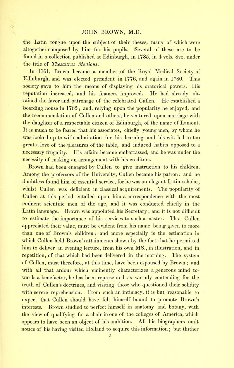 the Latin tongue upon the subject of their theses, many of which were altogether composed by him for his pupils. Several of these are to be found in a collection published at Edinburgh, in 1785, in 4 vols. 8vo, under the title of Thesaurus Medicus. In 1761, Brown became a member of the Royal Medical Society of Edinburgh, and was elected president in 1776, and again in 1780. This society gave to him the means of displaying his oratorical powers. His reputation increased, and his finances improved. He had already ob- tained the favor and patronage of the celebrated Cullen. He established a boarding house in 1765; and, relying upon the popularity he enjoyed, and the recommendation of Cullen and others, he ventured upon marriage with the daughter of a respectable citizen of Edinburgh, of the name of Lamont. It is much to be feared that his associates, chiefly young men, by whom he was looked up to with admiration for his learning and his wit, led to too great a love of the pleasures of the table, and induced habits opposed to a necessary frugality. His affairs became embarrassed, and he was under the necessity of making an arrangement with his creditors. Brown had been engaged by Cullen to give instruction to his children. Among the professors of the University, Cullen became his patron; and he doubtless found him of essential service, for he was an elegant Latin scholar, whilst Cullen was deficient in classical acquirements. The popularity of Cullen at this period entailed upon him a coiTespondence with the most eminent scientific men of the age, and it was conducted chiefly in the Latin language. Brown was appointed his Secretary ; and it is not difficult to estimate the importance of his services to such a master. That Cullen appreciated their value, must be evident from his name being given to more than one of Brown’s children ; and more especially is the estimation in which Cullen held Brown’s attainments shown by the fact that he permitted him to deliver an evening lecture, from his own MS., in illustration, and in repetition, of that which had been delivered in the morning. The system of Cullen, must therefore, at this time, have been espoused by Brown; and with all that ardour which eminently characterizes a generous mind to- wards a benefactor, he has been represented as warmly contending for the truth of Cullen’s doctrines, and visiting those who questioned their solidity with severe reprehension. From such an intimacy, it is but reasonable to expect that Cullen should have felt himself bound to promote Brown’s interests. Brown studied to perfect himself in anatomy and botany, with the view of qualifying for a chair in one of the colleges of America, which appears to have been an object of his ambition. All his biographers omit notice of his having visited Holland to acquire this information; but thither