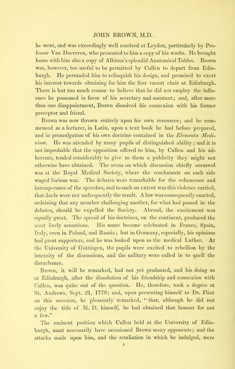 he went, and was exceedingly well received at Leyden, particularly by Pro- fessor Van Doeveren, who presented to him a copy of his works. He brought home with him also a copy of Albinus’s splendid Anatomical Tables. Brown was, however, too useful to be permitted by Cullen to depart from Edin- burgh. He persuaded him to relinquish his design, and promised to exert his interest towards obtaining for him the first vacant chair at Edinburgh. There is but too much reason to believe that he did not employ the influ- ence he possessed in favor of his secretary and assistant; and, after more than one disappointment. Brown dissolved his connexion with his former preceptor and friend. Brown was now tlirown entirely upon his own resources; and he com- menced as a lecturer, in Latin, upon a text book he had before prepared, and in promulgation of his own doctrine contained in the Elementa Medi- cina. He was attended by many pupils of distinguished ability; and it is not improbable that the opposition offered to him, by Cullen and his ad- herents, tended considerably to give to them a publicity they might not otherwise have obtained. The arena on which discussion chiefly occurred was at the Royal Medical Society, where the combatants on each side waged furious war. The debates were remarkable for the vehemence and intemperance of the speeches, and to such an extent was this violence carried, that duels were not unfrequently the result. A law was consequently enacted, ordaining that any member challenging another, for what had passed in the debates, should be expelled the Society. Abroad, the excitement was equally great. The spread of his doctrines, on the continent, produced the most lively sensations. His name became celebrated in France, Spain, Italy, even in Poland, and Russia; but in Germany, especially, his opinions had great supporters, and he was looked upon as the medical Luther. At the University of Gottingen, the pupils were excited to rebellion by the intensity of the discussions, and the military were called in to quell the disturbance. Brown, it will be remarked, had not yet graduated, and his doing so at Edinburgh, after the dissolution of Ins friendship and connexion with Cullen, was quite out of the question. He, therefore, took a degree at St. Andrews, Sept. 21, 1779; and, upon presenting himself to Dr. Flint on this occasion, he pleasantly remarked, “ that, although he did not enjoy the title of M. D. himself, he had obtained that honour for not a few.” The eminent position which Cullen held at the University of Edin- burgh, must necessarily have occasioned Brown many opponents; and the attacks made upon him, and the retaliation in which he indulged, were