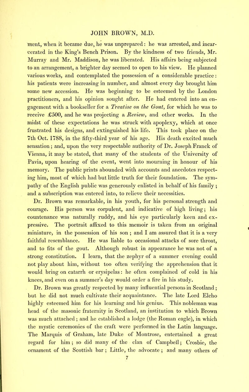 merit, when it became due, he was unprepared; he was arrested, and incar- cerated in the King’s Bench Prison. By the kindness of two friends, Mr. Murray and Mr. Maddison, he was liberated. His affairs being subjected to an arrangement, a brighter day seemed to open to his view. He planned various works, and contemplated the possession of a considerable practice: his patients were increasing in number, and almost every day brought him some new accession. He was beginning to be esteemed by the London practitioners, and his opinion sought after. He had entered into an en- gagement with a bookseller for a Treatise on the Gout, for which he was to receive £500, and he was projecting a Review, and other works. In the midst of these expectations he was struck with apoplexy, which at once frustrated his designs, and extinguished his life. This took place on the 7th Oct. 1788, in the fifty-third year of his age. His death excited much sensation; and, upon the very respectable authority of Dr. Joseph Franck of Vienna, it may be stated, that many of the students of the University of Pavia, upon hearing of the event, went into mourning in honour of his memory. The public prints abounded with accounts and anecdotes respect- ing him, most of which had but little truth for their foundation. The sym- pathy of the English public was generously enlisted in behalf of his family ; and a subscription was entered into, to relieve their necessities. Dr. Brown was remarkable, in his youth, for his personal strength and courage. His person was corpulent, and indicative of high living; his countenance was naturally ruddy, and his eye particularly keen and ex- pressive. The portrait affixed to this memoir is taken from an original miniature, in the possession of his son ; and I am assured that it is a very faithful resemblance. He was liable to occasional attacks of sore throat, and to fits of the gout. Although robust in appearance he was not of a strong constitution. I learn, that the zephyr of a summer evening could not play about him, without too often verifying the aj)prehension that it would bring on catarrh or erysipelas: he often complained of cold in his knees, and even on a summer’s day would order a fire in his study. Dr. Brown was greatly respected by many influential persons in Scotland; but he did not much cultivate their acquaintance. The late Lord Elcho highly esteemed him for his learning and his genius. This nobleman was head of the masonic fraternity in Scotland, an institution to which Brown was much attached; and he established a lodge (the Roman eagle), in w'hich the mystic ceremonies of the craft were performed in the Latin language. The Marquis of Graham, late Duke of Montrose, entertained a great regard for him; so did many of the clan of Campbell; Crosbie, the ornament of the Scottish bar ; Little, the advocate ; and many others of