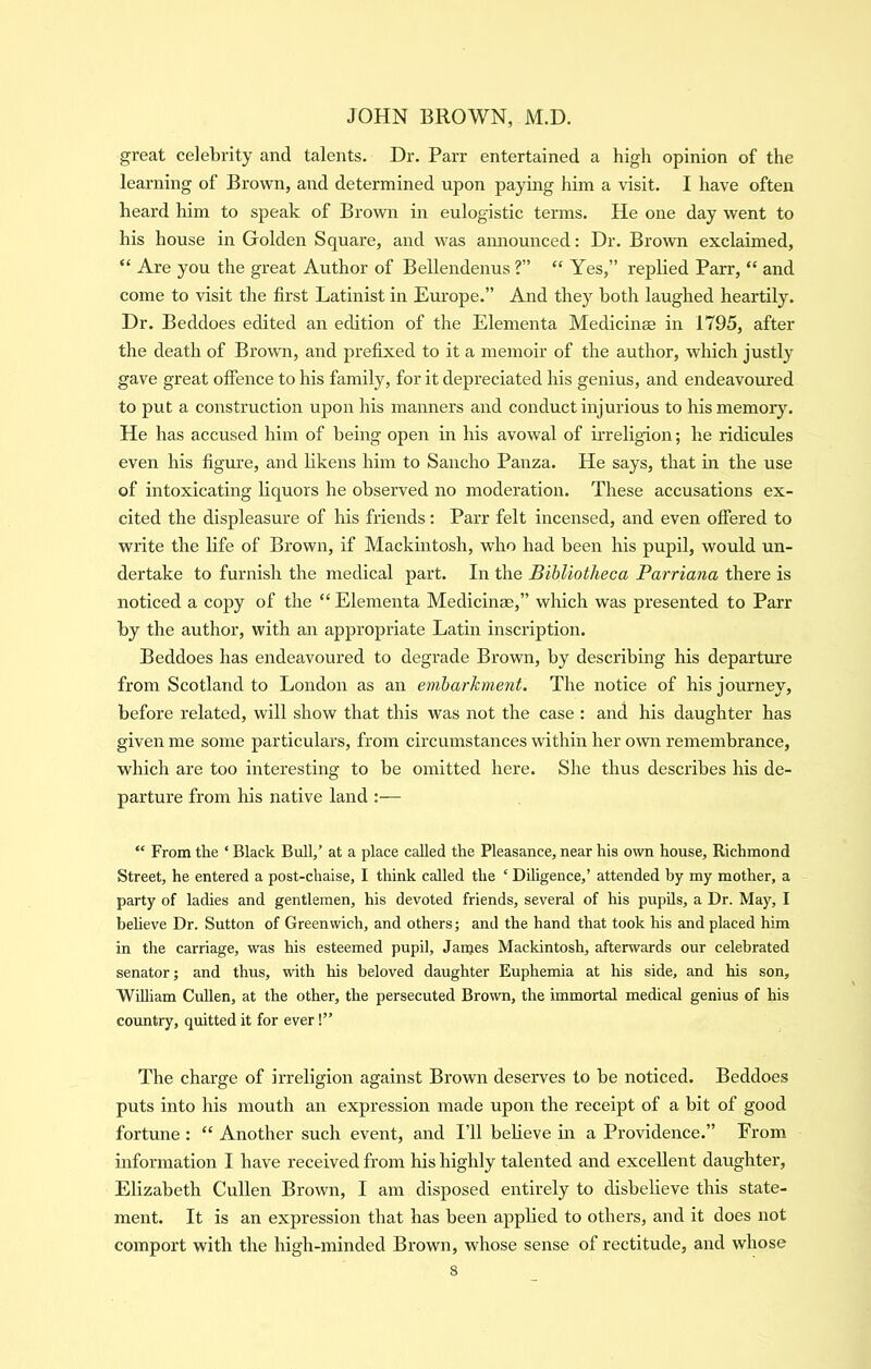 great celebrity and talents. Dr. Parr entertained a high opinion of the learning of Brown, and determined upon paying him a visit. I have often heard him to speak of Brown in eulogistic terms. He one day went to his house in Golden Square, and was amiounced: Dr. Brown exclaimed, “ Are you the great Author of Bellendenus ?” “ Yes,” replied Parr, “ and come to visit the first Latinist in Europe.” And they both laughed heartily. Dr. Beddoes edited an edition of the Elementa Medicinae in 1795, after the death of Browm, and prefixed to it a memoir of the author, which justly gave great offence to his family, for it depreciated his genius, and endeavoured to put a construction upon his manners and conduct injurious to hismemorj. He has accused him of being open in his avowal of irreligion; he ridicules even his figure, and likens him to Sancho Panza. He says, that in the use of intoxicating liquors he observed no moderation. These accusations ex- cited the displeasure of his friends: Parr felt incensed, and even offered to write the life of Brown, if Mackintosh, who had been Iris pupil, would un- dertake to furnish the medical part. In the Bihliotheca Parriana there is noticed a copy of the “ Elementa Medicinae,” which was presented to Parr by the author, with an appropriate Latin inscription. Beddoes has endeavoured to degrade Brown, by describing his departure from Scotland to London as an emharhment. The notice of his journey, before related, will show that this was not the case : and his daughter has given me some particulars, from circumstances within her own remembrance, which are too interesting to be omitted here. She thus describes his de- parture from his native land :— “ From the ‘ Black Bull/ at a place called the Pleasance, near his own house, Richmond Street, he entered a post-chaise, I think called the ‘ Diligence,’ attended by my mother, a party of ladies and gentlemen, his devoted friends, several of his pupils, a Dr. May, I believe Dr. Sutton of Greenwich, and others; and the hand that took his and placed him in the carriage, was his esteemed pupil, James Mackintosh, aftenvards our celebrated senator; and thus, with his beloved daughter Euphemia at his side, and his son, William Cullen, at the other, the persecuted Brown, the immortal medical genius of his country, quitted it for ever!” The charge of irreligion against Brown deserves to be noticed. Beddoes puts into his mouth an expression made upon the receipt of a bit of good fortune : “ Another such event, and I’ll believe in a Providence.” From information I have received from his highly talented and excellent daughter, Elizabeth Cullen Brown, I am disposed entirely to disbelieve this state- ment. It is an expression that has been applied to others, and it does not comport with the high-minded Brown, whose sense of rectitude, and whose