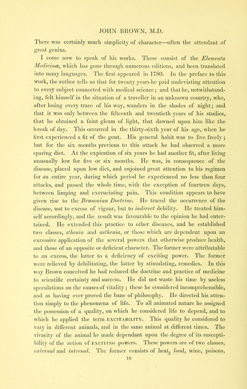 There was certainly much simplicity of character—often the attendant of great genius. I come now to speak of his works. These consist of the Elementa Medicince, which has gone through numerous editions, and been translated into many languages. The first appeared in 1780. In the preface to this work, the author tells us that for twenty years he paid undeviating attention to every subject connected with medical science ; and that he, notwithstand- ing, felt himself in the situation of a traveller in an unknown country, who, after losing every trace of his way, wanders in the shades of night; and that it was only between the fifteenth and twentieth years of his studies, that he obtained a faint gleam of light, that dawned upon him like the break of day. This occurred in the thirty-sixth year of his age, when he first experienced a fit of the gout. His general habit was to live freely ; but for the six months previous to this attack he had observed a more sparing diet. At the expiration of six years he had another fit, after living unusually low for five or six months. He was, in consequence of the disease, placed upon low diet, and enjoined great attention to his regimen for an entire year, during which period he experienced no less than four attacks, and passed the whole time, with the exception of fourteen days, between limping and excruciating pain. This condition appears to have given rise to the Brunonian Doctrine. He traced the occurrence of the disease, not to excess of vigour, but to indirect debility. He treated him- self accordingly, and the result was favourable to the opinion he had enter- tained. He extended this pi’actice to other diseaaes, and he established two classes, sthenia and asthenia, or those which are dependent upon an excessive application of the several powers that otherwise produce health, and those of an opposite or deficient character. The former were attributable to an excess, the latter to a deficiency of exciting power. The former were relieved by debilitating, the latter by stimulating, remedies. In this way Brown conceived he had reduced the doctrine and practice of medicine to scientific certainty and success. He did not waste his time by useless speculations on the causes of vitality ; these he considered incomprehensible, and as having ever proved the bane of philosophy. He directed his atten- tion simply to the phenomena of life. To all animated natui’e he assigned the possession of a quality, on which he considered life to depend, and to which he applied the term excitability. This quality he considered to vary in dilferent animals, and in the same animal at different times. The vivacity of the animal he made dependant upon the degree of its suscepti- bility of the action of exciting powers. These powers are of two classes, external and internal. The former consists of heat, food, wine, poisons,