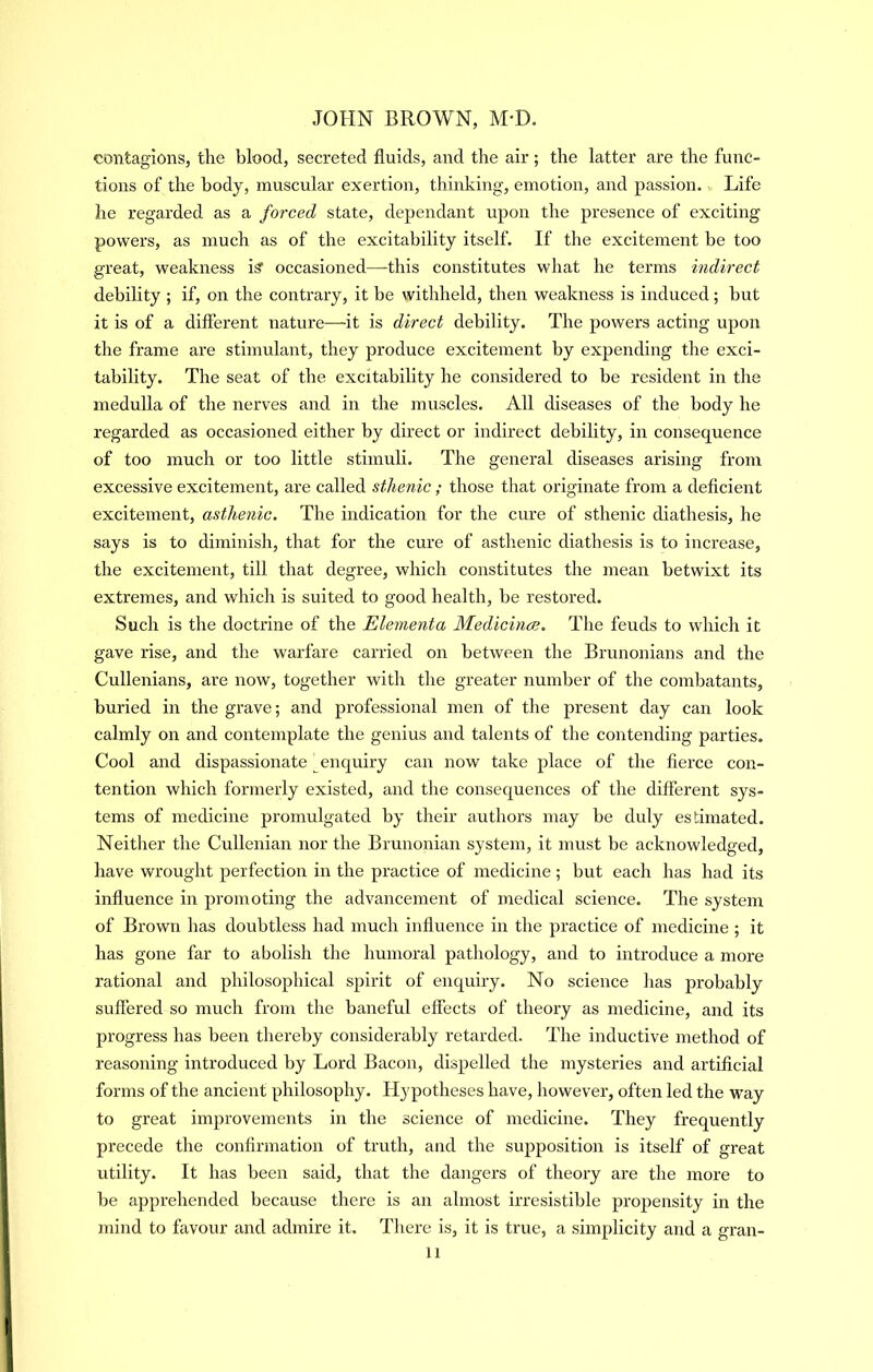 contagions, the blood, secreted fluids, and the air; the latter are the func- tions of the body, muscular exertion, thinking, emotion, and passion. Life he regarded as a forced state, dependant upon the presence of exciting powers, as much as of the excitability itself. If the excitement be too great, weakness is' occasioned—this constitutes what he terms indirect debility ; if, on the contrary, it be withheld, then weakness is induced; but it is of a different nature—-it is direct debility. The powers acting upon the frame are stimulant, they produce excitement by expending the exci- tability. The seat of the excitability he considered to be resident in the medulla of the nerves and in the muscles. All diseases of the body he regarded as occasioned either by direct or indirect debility, in consequence of too much or too little stimuli. The general diseases arising from excessive excitement, are called sthenic; those that originate from a deflcient excitement, asthenic. The indication for the cure of sthenic diathesis, he says is to diminish, that for the cure of asthenic diathesis is to increase, the excitement, till that degree, which constitutes the mean betwixt its extremes, and which is suited to good health, be restored. Such is the doctiine of the Elementa Medicince. The feuds to which it gave rise, and the warfare carried on between the Brunonians and the Cullenians, are now, together with the greater number of the combatants, buried in the grave; and professional men of the present day can look calmly on and contemplate the genius and talents of the contending parties. Cool and dispassionate ^enquiry can now take place of the flerce con- tention which formerly existed, and the consec[uences of the different sys- tems of medicine promulgated by their authors may be duly estimated. Neitlier the Cullenian nor the Brunonian system, it must be acknowledged, have wrought perfection in the practice of medicine; but each has had its influence in promoting the advancement of medical science. The system of Brown has doubtless had much influence in the practice of medicine ; it has gone far to abolish the humoral pathology, and to introduce a more rational and philosophical spirit of enquiry. No science has probably suffered so much from the baneful effects of theory as medicine, and its progress has been thereby considerably retarded. The inductive method of reasoning introduced by Lord Bacon, dispelled the mysteries and artificial forms of the ancient philosophy. Hypotheses have, however, often led the way to great improvements in the science of medicine. They frequently precede the confirmation of truth, and the supposition is itself of great utility. It has been said, that the dangers of theory are the more to be apprehended because there is an almost irresistible propensity in the mind to favour and admire it. There is, it is true, a simplicity and a gran- 11 i