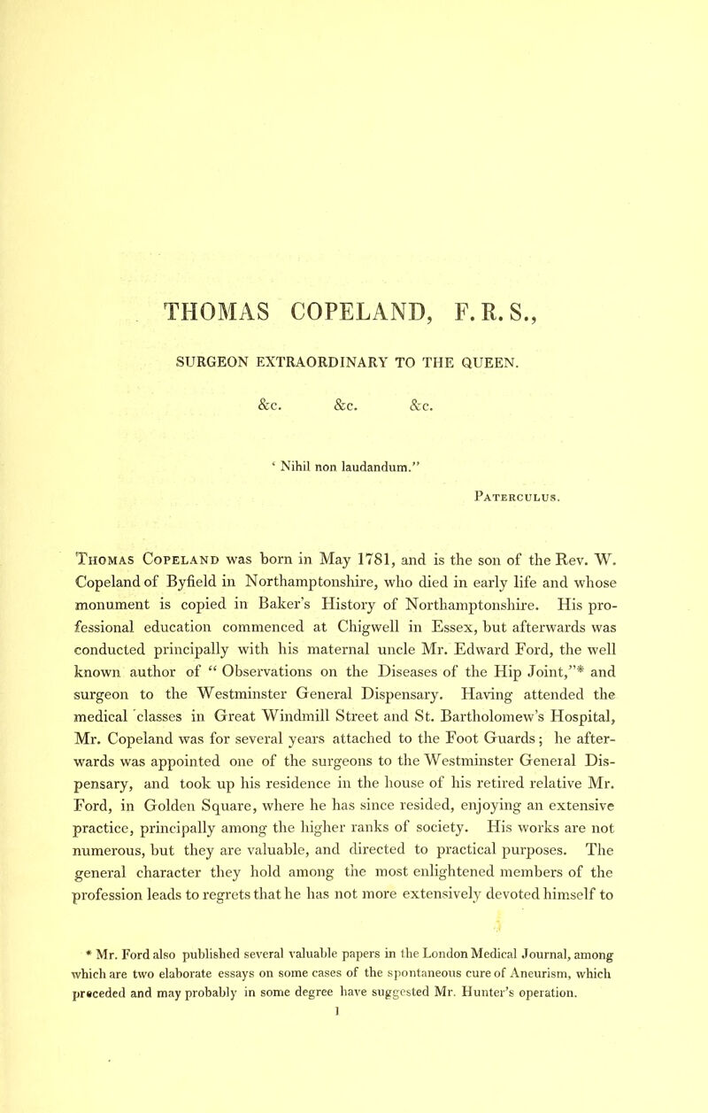 THOMAS COPELAND, F.R.S., SURGEON EXTRAORDINARY TO THE QUEEN. &c. &c. &c. ‘ Nihil non laudandum.” Paterculus. Thomas Copeland was born in May 1781, and is the son of the Rev. W. Copeland of Byfield in Northamptonshire, who died in early life and whose monument is copied in Baker’s History of Northamptonshire. His pro- fessional education commenced at Chigwell in Essex, but afterwards was conducted principally with his maternal uncle Mr. Edward Ford, the well known author of “ Observations on the Diseases of the Hip Joint,”* and surgeon to the Westminster General Dispensary. Having attended the medical classes in Great Windmill Street and St. Bartholomew’s Hospital, Mr. Copeland was for several years attached to the Foot Guards; he after- wards was appointed one of the surgeons to the Westminster General Dis- pensary, and took up his residence in the house of his retired relative Mr. Ford, in Golden Square, where he has since resided, enjoying an extensive practice, principally among the higher ranks of society. His woi’ks are not numerous, but they are valuable, and directed to practical purposes. The general character they hold among the most enlightened members of the profession leads to regrets that he has not more extensively devoted him.self to * Mr. Ford also published several valuable papers in the London Medical Journal, among which are two elaborate essays on some cases of the spontaneous cure of Aneurism, which preceded and may probably in some degree have suggested Mr. Hunter’s operation.