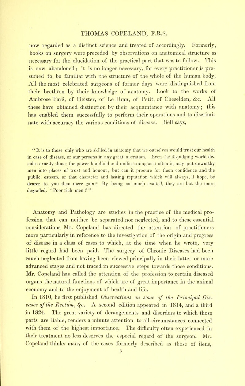 now regarded as a distinct science and treated of accordingly. Formerly, books on surgery were preceded by observations on anatomical structure as iiecessary for the elucidation of the practical part that was to follow. This is now abandoned ; it is no longer necessary, for every practitioner is pre- sumed to be familiar with the structure of the whole of the human body. All the most celebrated surgeons of former days were distinguished from their brethren by their knowledge of anatomy. Look to the works of Ambrose Pare, of Heister, of Le Dran, of Petit, of Cheselden, &c. All these have obtained distinction by their acquaintance with anatomy; this has enabled them successfully to perform their operations and to discrimi- nate with accuracy the various conditions of disease. Bell says. “ It is to those only who are skilled in anatomy that we ourselves would trust our health in case of disease, or our persons in any great operation. Even the ill-judging world de- cides exactly thus ; for power blindfold and undiscerniiig as it often is,may put unworthy men into places of trust and honour; hut can it procure for them confidence and the public esteem, or that character and lasting reputation which will always, I hope, be dearer to you than mere gain ? By being so much exalted, they are but the more degraded. ‘ Poor rich men !’ ” Anatomy and Pathology are studies in the practice of the medical pro- fession that can neither be separated nor neglected, and to these essential considerations Mr. Copeland has directed the attention of practitioners more particularly in reference to the investigation of the origin and progress of disease in a class of cases to which, at the time when he wrote, very little regard had been paid. The surgery of Chronic Diseases had been much neglected from having been viewed principally in their latter or more advanced stages and not traced in successive steps towards those conditions. Mr. Copeland has called the attention of the profession to certain diseased organs the natural functions of which are of great importance in the animal economy and to the enjoyment of health and life. In 1810, he first published Observations on some of the Principal Dis- eases of the Rectumj ^c. A second edition appeared in 1814, and a third in 1824. The great variety of derangements and disorders to which those parts are liable, renders a minute attention to all circumstances connected with them of the highest importance. The difficulty often experienced in their treatment no less deserves the especial regard of the surgeon. Mr. Copeland thinks many of the cases formerly described as those of ileus,