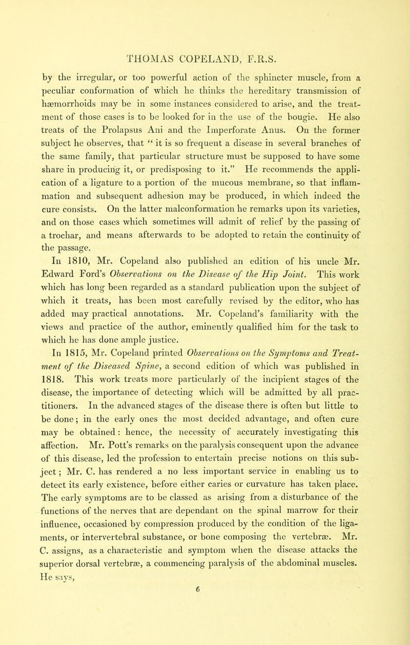 by the irregular, or too powerful action of the sphincter muscle, from a peculiar conformation of which he thinks the hereditary transmission of hemorrhoids may be in some instances considered to arise, and the treat- ment of those cases is to be looked for in the use of the bougie. He also treats of the Prolapsus Ani and the Imperforate Anus. On the former subject he observes, that “ it is so frequent a disease in several branches of the same family, that particular structure must be supposed to have some share in producing it, or predisposing to it.” He recommends the appli- cation of a ligature to a portion of the mucous membrane, so that inflam- mation and subsequent adhesion may be produced, in which indeed the cure consists. On the latter malconformation he remarks upon its varieties, and on those cases which sometimes will admit of relief by the passing of a trochar, and means afterwards to be adopted to retain the continuity of the passage. In 1810, Mr. Copeland also published an edition of his uncle Mr. Edward Ford’s Observations on the Disease of the Hip Joint. This work which has long been regarded as a standard publication upon the subject of which it treats, has been most carefully revised by the editor, who has added may practical annotations. Mr. Copeland’s familiarity with the views and practice of the author, eminently qualifled him for the task to which he has done ample justice. In 1815, Mr. Copeland printed Observations on the Symptoms and Treat- ment of the Diseased Spine, a second edition of which was published in 1818. This work treats more particularly of the incipient stages of the disease, the importance of detecting which will be admitted by all prac- titioners. In the advanced stages of the disease there is often but little to be done; in the early ones the most decided advantage, and often cure may be obtained: hence, the necessity of accurately investigating this affection. Mr. Pott’s remarks on the paralysis consequent upon the advance of this disease, led the profession to entertain precise notions on this sub- ject ; Mr. C. has rendered a no less important service in enabling us to detect its early existence, before either caries or curvature has taken place. The early symptoms are to be classed as arising from a disturbance of the functions of the nerves that are dependant on the spinal marrow for their influence, occasioned by compression produced by the condition of the liga- ments, or intervertebral substance, or bone composing the vertebrm. Mr. C. assigns, as a characteristic and symptom when the disease attacks the superior dorsal vertebrae, a commencing paralysis of the abdominal muscles. He says.