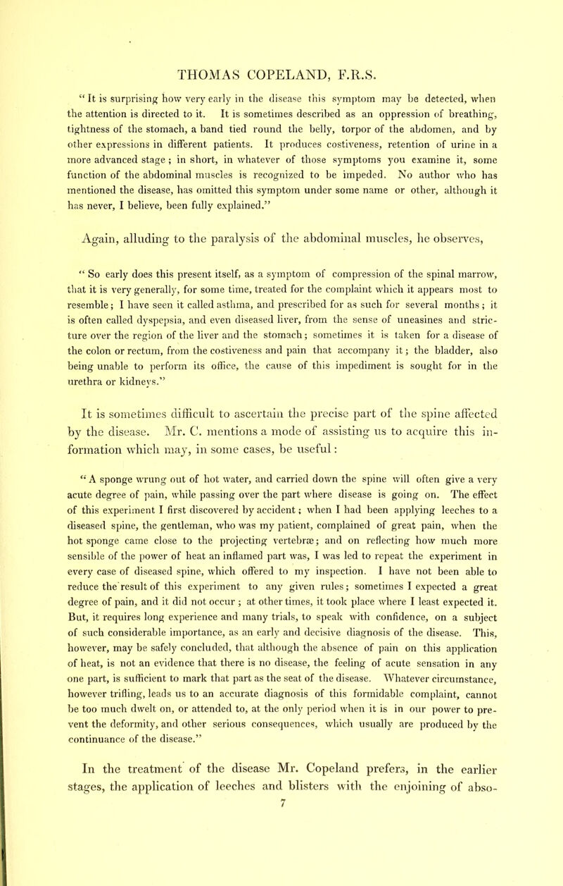 “ It is surprising how very early in the disease this sym])tom may be detected, when the attention is directed to it. It is sometimes described as an oppression of breathing, tightness of the stomach, a band tied round the belly, torpor of the abdomen, and by other e.xpressions in different patients. It produces costiveness, retention of urine in a more advanced stage ; in short, in whatever of those symptoms you e.xamine it, some function of the abdominal muscles is recognized to be impeded. No author who has mentioned the disease, has omitted this symptom under some name or other, although it has never, I believe, been fully explained.” Again, alluding to the paralysis of the abdominal muscles, he observes, “ So early does this present itself, as a symptom of compression of the spinal marrow, tliat it is very generally, for some time, treated for the complaint which it appears most to resemble; I have seen it called asthma, and prescribed for as such for several months ; it is often called dyspepsia, and even diseased liver, from the sense of uneasines and stric- ture over the region of the liver and the stomach; sometimes it is taken for a disease of the colon or rectum, from the costiveness and pain that accompany it; the bladder, also being unable to perform its office, the cause of this impediment is sought for in the urethra or kidneys.” It is sometimes difficult to ascertain the precise part of the spine affected by the disease. Mr. C. mentions a mode of assisting us to acquire this in- formation which may, in some cases, be useful: “ A sponge wrung out of hot water, and carried down the spine will often give a very acute degree of pain, while passing over the part where disease is going on. The effect of this experiment I first discovered by accident; when I had been applying leeches to a diseased spine, the gentleman, who was my patient, complained of great pain, when the hot sponge came close to the projecting vertebrae; and on reflecting how much more sensible of the power of heat an inflamed part was, I was led to repeat the experiment in every case of diseased spine, which offered to my inspection. I have not been able to reduce the result of this experiment to any given rules; sometimes I expected a great degree of pain, and it did not occur ; at other times, it took place where I least expected it. But, it requires long experience and many trials, to speak with confidence, on a subject of such considerable importance, as an early and decisive diagnosis of the disease. This, however, may be safely concluded, that although the absence of pain on this application of heat, is not an evidence that there is no disease, the feeling of acute sensation in any one part, is sufficient to mark that part as the seat of the disease. Whatever circumstance, however trifling, leads us to an accurate diagnosis of this formidable complaint, cannot be too much dwelt on, or attended to, at the only period when it is in our power to pre- vent the deformity, and other serious consequences, which usually are produced by the continuance of the disease.” In tbe treatment of the disease Mr. Copeland prefers, in the earlier stages, the application of leeches and blisters with the enjoining of abso-