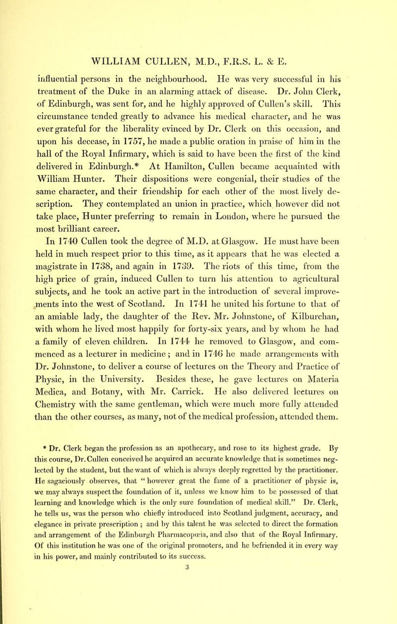 influential persons in the neighbourhood. He was very successful in his treatment of the Duke in an alarming attack of disease. Dr. John Clerk, of Edinburgh, was sent for, and he highly approved of Cullen’s skill. This circumstance tended greatly to advance his medical character, and he was ever grateful for the liberality evinced by Dr. Clerk on this occasion, and upon his decease, in 1757, he made a public oration in praise of him in the hall of the Royal Infirmary, whidi is said to have been the first of the kind delivered in Edinburgh.* At Hamilton, Cullen became acquainted with William Himter. Their dispositions were congenial, their studies of the same character, and their friendship for each other of the most lively de- scription. They contemplated an union in practice, which however did not take place. Hunter preferring to remain in London, where he pursued the most brilliant career. In 1740 Cullen took the degree of M.D. at Glasgow. He must have been held in much respect prior to this time, as it appears that he was elected a magistrate in 1738, and again in 1739. The riots of this time, from the high price of grain, induced Cullen to turn his attention to agricultural subjects, and he took an active part in the introduction of several improve- ments into the west of Scotland. In 1741 he united his fortune to tliat of an amiable lady, the daughter of the Rev. Mr. Johnstone, of Kilburchan, with whom he lived most happily for forty-six years, and by whom he had a family of eleven children. In 1744 he removed to Glasgow, and com- menced as a lecturer in medicine ; and in 1746 he made arrangements witli Dr. Johnstone, to deliver a course of lectures on the Theory and Practice of Physic, in the University. Besides these, he gave lectures on Materia Medica, and Botany, with Mr. Carrick. He also delivered lectures on Chemistry with the same gentleman, which were much more fully attended than the other courses, as many, not of the medical profession, attended them. * Dr. Clerk began the profession as an apothecary, and rose to its highest grade. By this course. Dr. Cullen conceived he acquired an accurate knowledge that is sometimes neg- lected hy the student, hut the want of which is always deeply regretted hy the practitioner. He sagaciously observes, that “ however great the fame of a practitioner of physic is, we may always suspect the foundation of it, unless we know him to be possessed of that learning and knowledge which is the only sure foundation of medical skill.” Dr. Clerk, he tells us, was the person who chiefly introduced into Scotland judgment, accuracy, and elegance in private prescription; and hy this talent he was selected to direct the formation and arrangement of the Edinburgh Pharmacopoeia, and also that of the Royal Infirmary. Of this institution he was one of the original promoters, and he befriended it in every way in his power, and mainly contributed to its success.