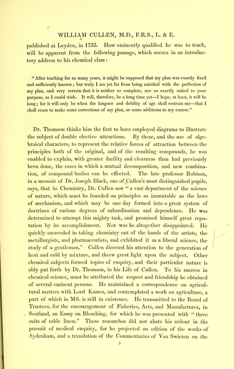 m published at Leyden, in 1735. How eminently qualified he was to teach, will be apparent from the following passage, which occurs in an introduc- tory address to his chemical class: “ After teaching for so many years, it might be supposed that my plan was exactly fixed and sufficiently known ; but truly I am yet far from being satisfied with the perfection of my plan, and very certain that it is neither so complete, nor so exactly suited to your purpose, as I could wish. It wiU, therefore, be a long time yet—I hope, at least, it will be long; for it will only be when the languor and debility of age shall restrain me—that I shall cease to make some corrections of my plan, or some additions to my course.” Dr. Thomson thinks him the first to have employed diagrams to illustrate the subject of double elective attractions. By these, and the use of alge- braical characters, to represent the relative forces of attraction between the principles both of the original, and of the resulting compounds, he was enabled to explain, with greater facility and clearness than had previously been done, the cases in which a mutual decomposition, and new combina- tion, of compound bodies can be effected. The late professor Robison, in a memoir of Dr. Joseph Black, one of ^Cullen’s most distinguished pupils, says, that in Chemistry, Dr. Cullen saw “ a vast department of the science of nature, which must be founded on principles as immutable as the laws of mechanism, and which may be one day formed into a great system of doctrines of various degrees of subordination and dependence. He was determined to attempt this mighty task, and promised himself great repu- tation by its accomplishment. Nor was he altogether disappointed. He quickly succeeded in taking chemistry out of the hands of tlie artists, the metallurgists, and pharmaceutists, and exhibited it as a liberal science, the study of a gentleman.” Cullen directed his attention to the generation of heat and cold by mixture, and threw great light upon the subject. Other chemical subjects formed topics of enquiry, and their particular nature is ably put forth by Dr. Thomson, in his Life of Cullen. To his success in chemical science, must be attributed the respect and friendship he obtained of several eminent persons. He maintained a correspondence on agricul- tural matters with Lord Karnes, and contemplated a work oir agriculture, a part of which in MS. is still hr existence. He transmitted to the Board of Trustees, for the encouragement of Fisheries, Arts, and Manufactures, in , Scotland, an Essay on Bleaching, for which he was presented with “ three suits of table linen,” These researches did not abate his ardour in the pursuit of medical enquiry, for he projected an edition of the works of Sydenham, and a translation of the Comirrentaries of Van Swieten on the