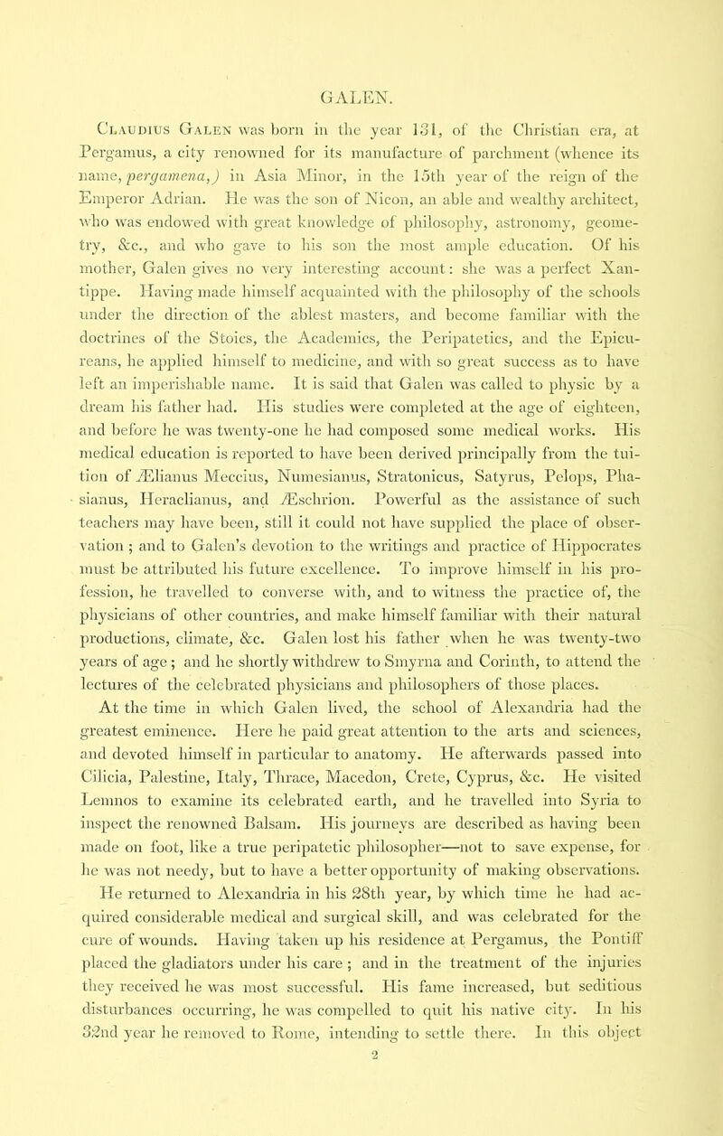 Claudius Galen was born iii the year 131, of the Christian era, at Pergamus, a city renowned for its manufacture of parchment (whence its Mscme, fer^amena,) in Asia Minor, in the 15th year of the reign of the Emperor Adrian. He was the son of Nicon, an able and wealthy architect, who was endowed with great knowledge of philosophy, astronomy, geome- try, &c., and who gave to his son the most ample education. Of his mother, Galen gives no very interesting account: she was a perfect Xan- tippe. Having made himself acquainted with the philosophy of the schools under the direction of the ablest masters, and become familiar with the doctrines of the Stoics, the Academics, the Peripatetics, and the Epicu- reans, he applied himself to medicine, and with so great success as to have left an imperishable name. It is said that Galen was called to physic by a dream his father had. His studies were completed at the age of eighteen, and before he was twenty-one he had composed some medical works. His medical education is reported to have been derived principally from the tui- tion of iElianus Meccius, Numesianus, Stratonicus, Satyrus, Pelops, Pha- sianus, Heraclianus, and Aischrion. Powerful as the assistance of such teachers may have been, still it could not have supplied the place of obser- vation ; and to Galen’s devotion to the writings and practice of Hippocrates must be attributed his future excellence. To improve himself in his pro- fession, he travelled to converse with, and to witness the practice of, the physicians of other countries, and make himself familiar with their natural productions, climate, &c. Galen lost his father when he was twenty-two years of age; and he shortly withdrew to Smyrna and Corinth, to attend the lectures of the celebrated physicians and philosophers of those places. At the time in which Galen lived, the school of Alexandria had the greatest eminence. liere he paid great attention to the arts and sciences, and devoted himself in particular to anatomy. He afterwards passed into Cilicia, Palestine, Italy, Thrace, Macedon, Crete, Cyprus, &c. He visited Lemnos to examine its celebrated earth, and he travelled into Syria to inspect the renowned Balsam. His journeys are described as having been made on foot, like a true peripatetic philosopher—not to save expense, for lie was not needy, but to have a better opportunity of making observations. He returned to Alexandria in his 28th year, by which time he had ac- quired considerable medical and surgical skill, and was celebrated for the cure of wounds. Having taken up his residence at Pergamus, the Pontiff placed the gladiators under his care ; and in the treatment of the injuries they received he was most successfrd. His fame increased, but seditious disturbances occurring, he was compelled to quit his native city. In his 32nd year he removed to Rome, intending to settle there. In this object