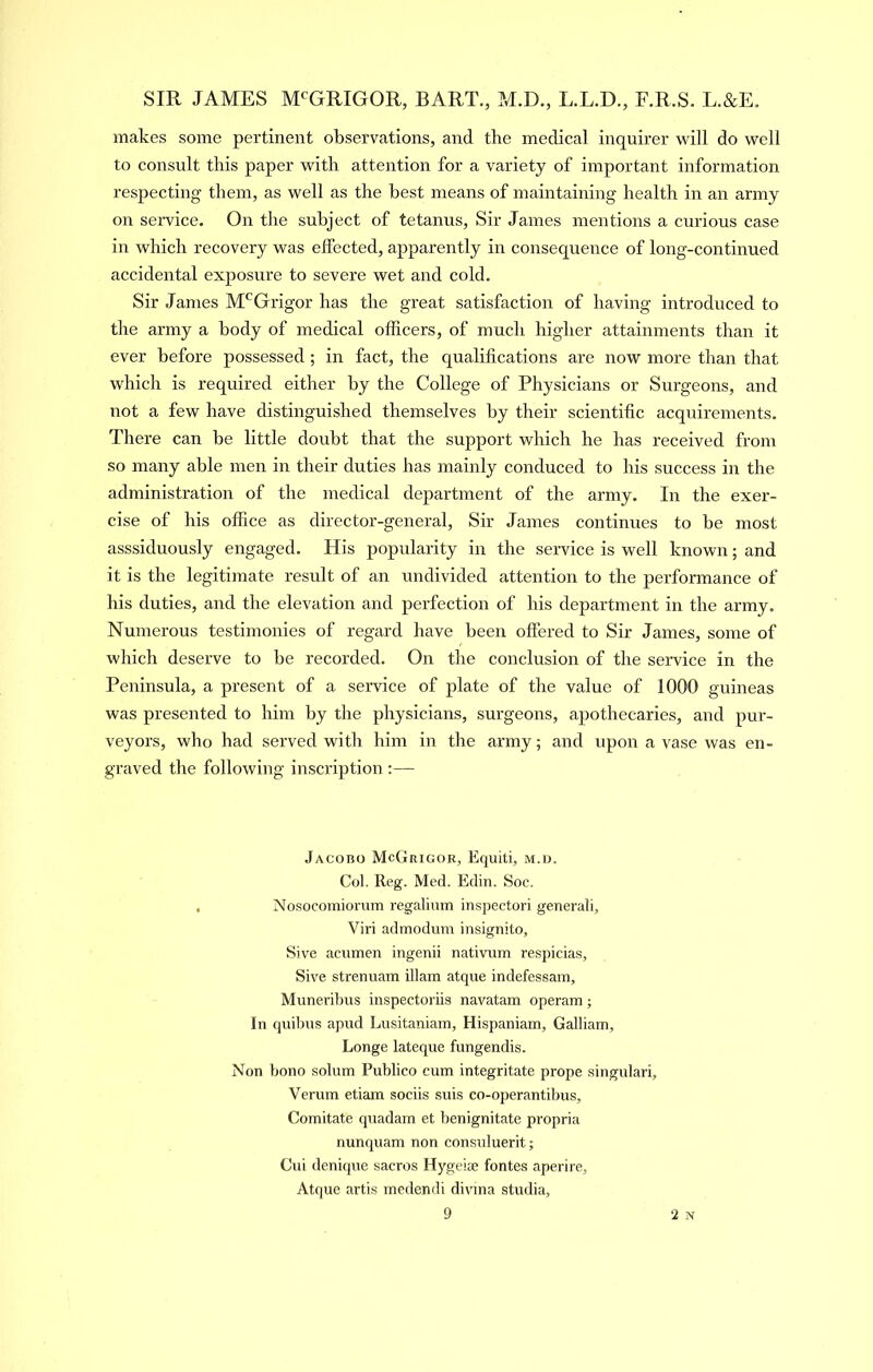 makes some pertinent observations, and the medical inquirer will do well to consult this paper with attention for a variety of important information respecting them, as well as the best means of maintaining health in an army on service. On the subject of tetanus. Sir James mentions a curious case in which recovery was effected, apparently in consequence of long-continued accidental exposure to severe wet and cold. Sir James M*^Grigor has the great satisfaction of having introduced to the army a body of medical officers, of much higher attainments than it ever before possessed ; in fact, the qualifications are now more than that which is required either by the College of Physicians or Surgeons, and not a few have distinguished themselves by their scientific acquirements. There can be little doubt that the support which he has received from so many able men in their duties has mainly conduced to his success in the administration of the medical department of the army. In the exer- cise of his office as director-general. Sir James continues to be most asssiduously engaged. His popularity in the service is well known; and it is the legitimate result of an undivided attention to the performance of his duties, and the elevation and perfection of his department in the army. Numerous testimonies of regard have been offered to Sir James, some of which deserve to be recorded. On the conclusion of the service in the Peninsula, a present of a service of plate of the value of 1000 guineas was presented to him by the physicians, surgeons, apothecaries, and pur- veyors, who had served with him in the army; and upon a vase was en- graved the following inscription :— Jacobo McGrigor, Equiti, m.d. Col. Reg. Med. Edin. Soc. Nosocomiorum regalium inspectori general!, Viri admodum insignito, Sive acumen ingenii nativum respicias, Sive strenuam illam atque indefessam, Muneribus inspectoriis navatam operam; In quibus apud Lusitaniam, Hispaniam, Galliam, Longe lateque fungendis. Non bono solum Publico cum integritate prope singular!, Verum etiam sociis suis co-operantibus. Comitate quadam et benignitate propria nunquam non consuluerit; Cui denique sacros Hygeise fontes aperire, Atque artis medendi divina studia.