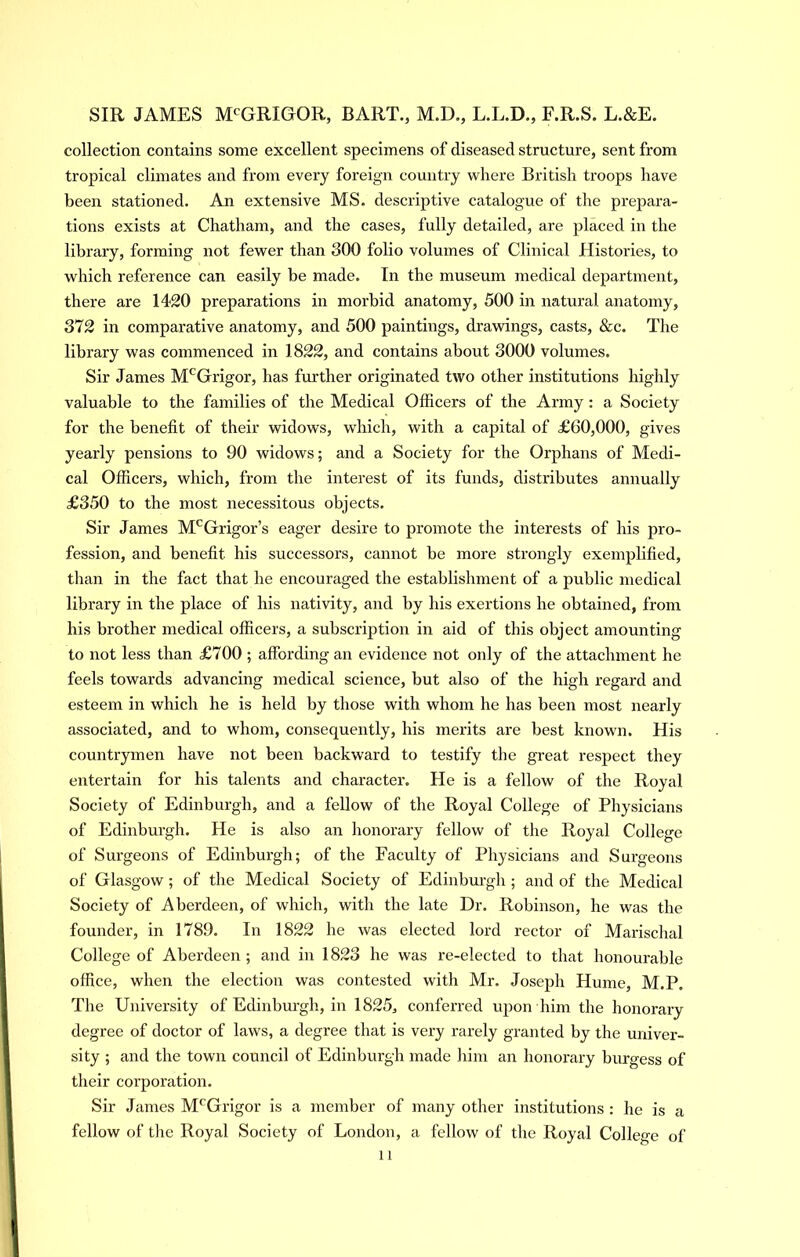 collection contains some excellent specimens of diseased structure, sent from tropical climates and from every foreign country where British troops have been stationed. An extensive MS. descriptive catalogue of the prepara- tions exists at Chatham, and the cases, fully detailed, are placed in the library, forming not fewer than 300 folio volumes of Clinical Histories, to which reference can easily be made. In the museum medical department, there are 1420 preparations in morbid anatomy, 500 in natural anatomy, 372 in comparative anatomy, and 500 paintings, drawings, casts, &c. The library was commenced in 1822, and contains about 3000 volumes. Sir James M'^Grigor, has further originated two other institutions highly valuable to the families of the Medical Officers of the Army: a Society for the benefit of their widows, which, with a capital of £60,000, gives yearly pensions to 90 widows; and a Society for the Orphans of Medi- cal Officers, which, from the interest of its funds, distributes annually £350 to the most necessitous objects. Sir James M^Grigor’s eager desire to promote the interests of his pro- fession, and benefit his successors, cannot be more strongly exemplified, than in the fact that he encouraged the establishment of a public medical library in the place of his nativity, and by his exertions he obtained, from his brother medical officers, a subscription in aid of this object amounting to not less than £700 ; affording an evidence not only of the attachment he feels towards advancing medical science, but also of the high regard and esteem in which he is held by those with whom he has been most nearly associated, and to whom, consequently, his merits are best known. His countrymen have not been backward to testify the great respect they entertain for his talents and character. He is a fellow of the Royal Society of Edinburgh, and a fellow of the Royal College of Physicians of Edinburgh. He is also an lionorary fellow of the Royal College of Surgeons of Edinburgh; of the Faculty of Physicians and Surgeons of Glasgow ; of the Medical Society of Edinbux’gh ; and of the Medical Society of Aberdeen, of which, with the late Dr. Robinson, he was the founder, in 1789. In 1822 he was elected lord rector of Marischal College of Aberdeen ; and in 1823 he was re-elected to that honourable office, when the election was contested with Mr. Joseph Hume, M.P. The University of Edinbui’gh, in 1825, conferred upon him the honorary degree of doctor of laws, a degree that is very rarely granted by the univer- sity ; and the town council of Edinburgh made liim an honorary burgess of their corporation. Sir James M'^Grigor is a member of many other institutions : he is a fellow of the Royal Society of London, a fellow of the Royal College of