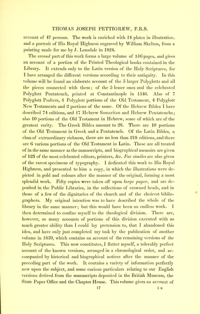 account of 47 persons. The work is enriched with 14 plates in illustration, and a portrait of His Royal Highness engraved by William Skelton, from a painting made for me by J. Lonsdale in 1824. The second part of this work forms a large volume of 516 pages, and gives an account of a portion of the Printed Theological books contained in the Library. It extends only to the Latin version of the Holy Scriptures, for I have arranged the different versions according to tlieir antiquity. In this volume will be found an elaborate account of the 5 larger Polyglotts and all the pieces connected with them; of the 5 lesser ones and the celebrated Polyglott Pentateuch, printed at Constantinople in 1546. Also of 7 Polyglott Psalters, 4 Polyglott portions of the Old Testament, 4 Polyglott New Testaments and 2 portions of the same. Of the Hebrew Bibles I have described 74 editions, and 17 Hebrew Samaritan and Hebrew Pentateuchs; also 10 portions of the Old Testament in Hebrew, some of which are of the greatest rarity. The Greek Bibles amomit to 28. Tliere are 10 portions of the Old Testament in Greek and a Pentateuch. Of the Latin Bibles, a class of extraordinary richness, there are no less than 218 editions, and there are 6 various portions of the Old Testament in Latin. These are all treated of in the same manner as the manuscripts, and biographical memoirs are given of 125 of the most celebrated editors, printers, &c. Fac similes also given of the rarest specimens of typography. I dedicated this work to His Royal Highness, and presented to him a copy, in which the illustrations were de- picted in gold and colours after the manner of the original, forming a most splendid work. Fifty copies were taken off upon large pag>er, and are de- posited in the Public Libraries, in the collections of crowned heads, and in those of a few of the dignitaries of the church and of the choicest biblio- graphers. My original intention was to have described the whole of the library in the same manner; but this would have been an endless work. I then determined to confine myself to the theological division. There are, however, so many accounts of portions of this division executed with so much greater ability than I could lay pretension to, that I abandoned this idea, and have only just completed my task by the publication of another volume in 1839, which contains an account of the remaining versions of the Holy Scriptures. This now constitutes, I flatter myself, a tolerably perfect account of the known versions, arranged in a chronological order, and ac- companied by historical and biographical notices after the manner of the preceding part of the work. It contains a variety of information perfectly new upon the subject, and some curious particulars relating to our English versions derived from the manuscripts deposited in the British Museum, the State Paper Office and the Chapter House. This volume gives an account of