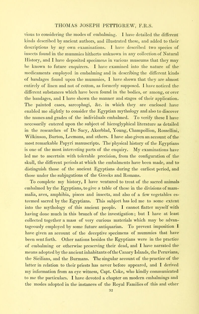 vlous to considering the modes of embalming. I have detailed the different kinds described by ancient authors, and illustrated these, and added to their descriptions by my own examinations. I have described two species of insects found in the mummies hitherto unknown in any collection of Natural Plistory, and I have deposited specimens in various museums that they may be known to future enquirers. I have examined into the nature of the medicaments employed in embalming and in describing the different kinds of bandages found upon the mummies, I have shown that they are almost entirely of linen and not of cotton, as formerly supposed. I have noticed the different substances which have been found in the bodies, or among, or over the bandages, and I have shown the manner and stages of their application. The painted cases, sarcophagi, &c. in which they are enclosed have enabled me slightly to consider the Egyptian mythology and also to discover the names and grades of the individuals embalmed. To verify these I have necessarily entered upon the subject of hieroglyphical literature as detailed in the researches of De Sacy, Akerblad, Young, Champollion, Rossellini, Wilkinson, Burton, Leemans, and others. I have also given an account of the most remarkable Papyri manuscripts. The physical history of the Egyptians is one of the most interesting parts of the enquiry. My examinations have led me to ascertain with tolerable precision, from the configuration of the skull, the different periods at which the embalments have been made, and to distinguish those of the ancient Egyptians during the earliest period, and those under the subjugations of the Greeks and Romans. To complete my history, I have ventured to treat of the sacred animals embalmed by the Egyptians, to give a table of these in the divisions of mam- malia, aves, amphibia, pisces and insecta, and also of a few vegetables es- teemed sacred by the Egyptians. This subject has led me to some extent into the mythology of this ancient people. I cannot flatter myself with having done much in this branch of the investigation; but I have at least collected together a mass of very curious materials which may be advan- tageously employed by some future antiquarian. To prevent imposition I have given an account of the deceptive specimens of mummies that have been sent forth. Other nations besides the Egyptians were in the practice of embalming or otherwise preserving their dead, and I have narrated the means adopted by the ancient inhabitants of the Canary Islands, the Peruvians, the Sicilians, and the Burmans. The singular account of the practice of the latter in relation to their priests has never before appeared, and I derived my information from an eye witness, Capt. Coke, who kindly communicated to me the particulars. I have devoted a chapter on modern embalmings and the modes adopted in the instances of the Royal Families of this and other