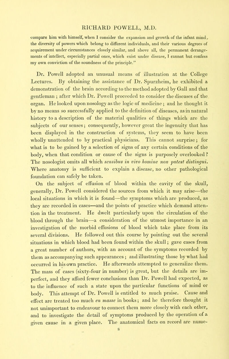 compare him with himself, when I consider the expansion and growth of the infant mind, the diversity of powers which belong to different individuals, and their various degrees of acquirement under circumstances closely similar, and above all, the permanent derange- ments of intellect, especially partial ones, which exist under disease, I cannot but confess my own conviction of the soundness of the principle.” Dr. Powell adopted an unusual means of illustration at the College Lectures. By obtaining the assistance of Dr. Spurzheim, he exhibited a demonstration of the brain according to the method adopted by Gall and that gentleman ; after which Dr. Powell proceeded to consider the diseases of the organ. He looked upon nosology as the logic of medicine ; and he thought it by no means so successfully applied to the definition of diseases, as in natural history to a description of the material qualities of things which are the subjects of our senses ; consequently, however great the ingenuity that has been displayed in the construction of systems, they seem to have been wholly unattended to by practical physicians. This cannot surprise; for what is to be gained by a selection of signs of any certain conditions of the body, when that condition or cause of the signs is purposely overlooked ? The nosologist omits all which sensibus in vivo homine non potest distingui. Where anatomy is sufficient to explain a disease, no other pathological foundation can safely be taken. On the subject of effusion of blood within the cavity of the skull, generally. Dr. Powell considered the sources from which it may arise—the local situations in which it is found—the symptoms which are produced, as they are recorded in cases—and the points of practice which demand atten- tion in the treatment. He dwelt particularly upon the circulation of the blood through the brain—a consideration of the utmost importance in an investigation of the morbid effusions of blood which take place from its several divisions. He followed out this course by pointing out the several situations in which blood had been found within the skull; gave cases from a great number of authors, with an account of the symptoms recorded by them as accompanying such appearances ; and illustrating those by what had occurred in his own practice. He afterwards attempted to generalize them. The mass of cases (sixty-four in number) is great, but the details are im- perfect, and they afford fewer conclusions than Dr. Powell had expected, as to the influence of such a state upon the particular functions of mind or body. This attempt of Dr. Powell is entitled to much praise. Cause and effect are treated too much en masse in books; and he therefore thought it not unimportant to endeavour to connect them more closely with each other, and to investigate the detail of symptoms produced by the operation of a given cause in a given place. The anatomical facts on record are nume- s