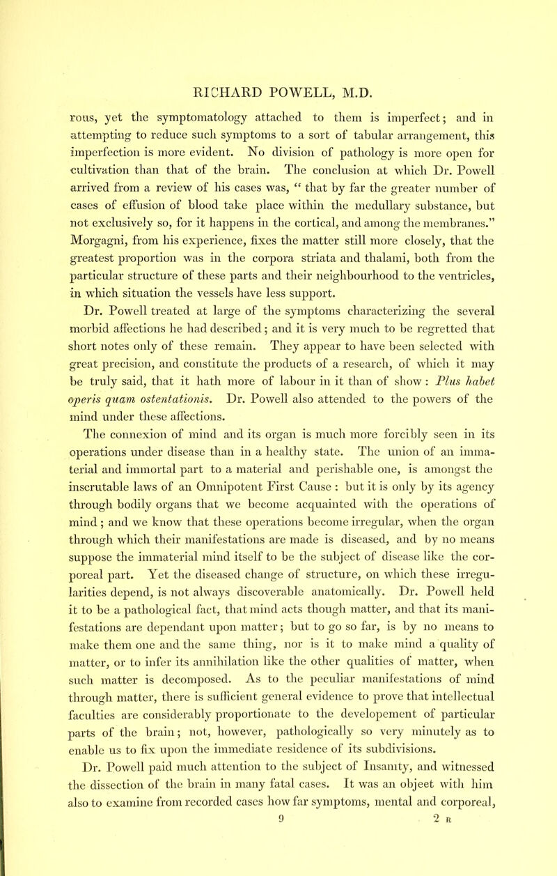 irous, yet the symptomatology attached to them is imperfect; and in attempting to reduce such symptoms to a sort of tabular arrangement, this imperfection is more evident. No division of pathology is more open for cultivation than that of the brain. The conclusion at which Dr. Powell arrived from a review of his cases was, “ that by far the greater number of cases of effusion of blood take place within the medullary substance, but not exclusively so, for it happens in the cortical, and among the membranes.” Morgagni, from his experience, fixes the matter still more closely, that the greatest proportion was in the corpora striata and thalami, both from the particular structure of these parts and their neighbourhood to the ventricles, in which situation the vessels have less support. Dr. Powell treated at large of the symptoms characterizing the several morbid affections he had described; and it is very much to be regretted that short notes only of these remain. They appear to have been selected with great precision, and constitute the products of a research, of which it may be truly said, that it hath more of labour in it than of show : Plus hahet operis quarn ostentationis. Dr. Powell also attended to the powers of the mind under these affections. The connexion of mind and its organ is much more forcibly seen in its operations under disease than in a healthy state. The union of an imma- terial and immortal part to a material and perishable one, is amongst the inscrutable laws of an Omnipotent Pirst Cause : but it is only by its agency through bodily organs that we become acquainted with the operations of mind; and we know that these operations become irregular, when the oi’gan through which their manifestations are made is diseased, and by no means suppose the immateiial mind itself to be the subject of disease like the cor- poreal part. Yet the diseased change of structure, on which these irregu- larities depend, is not always discoverable anatomically. Dr. Powell held it to be a pathological fact, that mind acts though matter, and that its mani- festations are dependant upon matter; but to go so far, is by no means to make them one and the same thing, nor is it to make mind a quality of matter, or to infer its annihilation like the other qualities of matter, when such matter is decomposed. As to the peculiar manifestations of mind through matter, there is sufficient general evidence to prove that intellectual faculties are considerably proportionate to the developement of particular parts of the brain; not, however, pathologically so very minutely as to enable us to fix upon the immediate residence of its subdivisions. Dr. Powell paid much attention to the subject of Insanity, and witnessed the dissection of the brain in many fatal cases. It was an objeet with him also to examine from recorded cases how far symptoms, mental and corporeal,