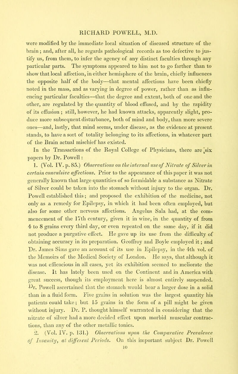 were modified by the immediate local situation of diseased structure of the brain; and, after all, he regards pathological records as too defective to jus- tify us, from them, to infer the agency of any distinct faculties through any particular parts. The symptoms appeared to him not to go farther than to show that local affection, in either hemisphere of the brain, chiefiy influences the opposite half of the body—that mental affections have been chiefly noted in the mass, and as varying in degree of power, rather than as influ- encing particular faculties—that the degree and extent, both of one and the other, are regulated by the quantity of blood effused, and by the rapidity of its effusion ; still, however, he had known attacks, apparently slight, pro- duce more subsequent disturbance, both of mind and body, than more severe ones—and, lastly, that mind seems, under disease, as the evidence at present stands, to have a sort of totality belonging to its affections, in whatever part of the Brain actual mischief has existed. In the Transactions of the Royal College of Physicians, there are ^six papers by Dr. Powell: 1. (Vol. IV. p. 85.) Observations on the internal use of Nitrate of Silver in certain convulsive affections. Prior to the appearance of this paper it was not generally known that large quantities of so formidable a substance as Nitrate of Silver could be taken into the stomach without injury to the organ. Dr. Powell established this; and proposed the exhibition of the medicine, not only as a remedy for Epilepsy, in which it had been often employed, but also for some other nervous affections. Angelus Sala had, at the com- mencement of the 17th century, given it in wine, in the quantity of from 4 to 8 grains every third day, or even repeated on the same day, if it did not produce a purgative effect. He gave up its use from the difficulty of obtaining accuracy in its preparation. Geoffroy and Boyle employed it; and Dr. James Sims gave an account of its use in Epilepsy, in the 4th vol. of the Memoirs of the Medical Society of London. He says, that although it was not efficacious in all cases, yet its exhibition seemed to meliorate the disease. It has lately been used on the Continent and in America with great success, though its employment here is almost entirely suspended, h^r. Powell ascertained that the stomach would bear a larger dose in a solid than in a fluid form. Five grains in solution was the largest quantity his patients could take; but 15 grains in the form of a pill might be given without injury. Dr. P. thought himself warranted in considering that the nitrate of silver had a more decided effect upon morbid muscular contrac- tions, than any of the other metallic tonics. 2. (Vol. IV. p. lol.) Observations upon the Comparative Prevalence of Insanity, at different Periods. On this important subject Dr. Powell io