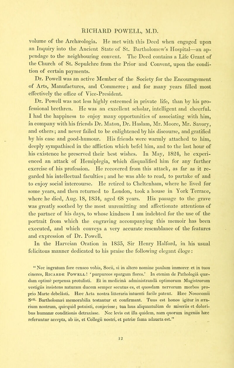 volume of the Archaeologia. He met vi'ith this Deed when engaged upon an Inquiry into the Ancient State of St. Bartholomew’s Hospital—an ap- pendage to the neighbouring convent. The Deed contains a Life Grant of the Church of St. Sepulchre from the Prior and Convent, upon the condi- tion of certain payments. Dr. Powell was an active Member of the Society for the Encouragement of Arts, Manufactures, and Commerce ; and for many years filled most effectively the office of Vice-President. Dr. Powell was not less highly esteemed in private life, than by his pro- fessional brethren. He was an excellent scholar, intelligent and cheerful. I had the happiness to enjoy many opportunities of associating with him, in company with his friends Dr. Maton, Dr. Haslam, Mr. Moore, Mr. Savory, and others; and never failed to be enlightened by his discourse, and gratified by his ease and good-humour. His friends were warmly attached to him, deeply sympathised in the affliction which befel him, and to the last hour of his existence he preserved their best washes. In May, 1824, he experi- enced an attack of Hemiplegia, which disqualiffed him for any further exercise of his profession. He recovered from this attack, as far as it re- garded his intellectual faculties; and he was able to read, to partake of and to enjoy social intercourse. He retired to Cheltenham, where he lived for some years, and then returned to London, took a house in York Terrace, where he died, Aug. 18, 1834, aged 68 years. His passage to the grave was greatly soothed by the most mu’emitting and affectionate attentions of the partner of his days, to whose kindness I am indebted for the use of the portrait from which the engraving accompanying this memoir has been executed, and which conveys a very accurate resemblance of the features and expression of Dr. Powell. In the Harveian Oration in 1835, Sir Henry Halford, in his usual felicitous manner dedicated to his praise the following elegant eloge: “Nec ingratum fore censeo vobis, Socii, si in altero nomine paulum immorer et in tuos cineres, Ricarde Powell! ‘purpureos spargam flores.’ In etenim de Pathologia quae- dam optime perpensa protulisti. Et in medicina administranda optimorum Magistrorum vestigiis insistens naturam ducem semper secutus es, et quosdam nervorum morbos pro- prio Marte debelasti. Haec Acta nostra litteraria intuenti facile patent. Haec Nosocomii S'^ti. Bartholomaei memorabilia testantur et confirmant. Tuus est honos igitur in aera- rium nostrum, quicquid potuisti, conjecisse; tua laus aliquantulum de miseriis et dolori- bus humanae conditionis detraxisse. Nec levis est ilia quidem, nam quorum ingeniis haec referuntur accepta, ab iis, et Collegii nostri, et patriae fama adaucta est.”