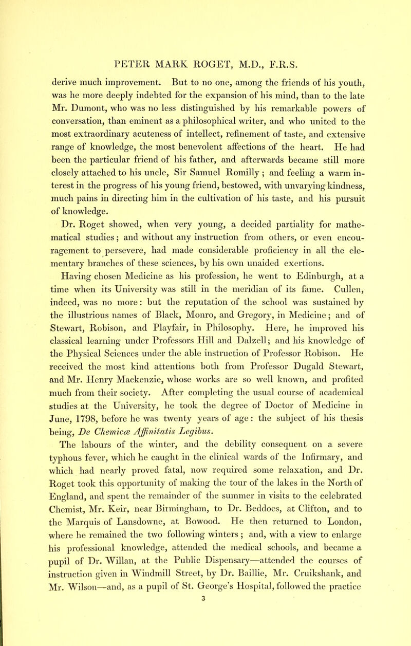 derive much improvement. But to no one, among the friends of his youth, was he more deeply indebted for the expansion of his mind, than to the late Mr. Dumont, who was no less distinguished by his remai-kable powers of conversation, than eminent as a philosophical writer, and who united to the most extraordinary acuteness of intellect, refinement of taste, and extensive range of knowledge, the most benevolent afiections of the heart. He had been the particular friend of his father, and afterwards became still more closely attached to his uncle. Sir Samuel Romilly ; and feeling a warm in- terest in the progress of his young friend, bestowed, with unvarying kindness, much pains in directing him in the cultivation of his taste, and his pursuit of knowledge. Dr. Roget showed, when very young, a decided partiality for mathe- matical studies; and without any instruction from others, or even encou- ragement to persevere, had made considerable proficiency in all the ele- mentary branches of these sciences, by his own unaided exertions. Having chosen Medicine as his profession, he went to Edinbm’gh, at a time when its University was still in the meridian of its fame. Cullen, indeed, was no more: but the reputation of the school was sustained by the illustrious names of Black, Monro, and Gregory, in Medicine; and of Stewart, Robison, and Playfair, in Philosophy. Here, he improved his classical learning under Professors Hill and Dalzell; and his knowledge of the Physical Sciences under the able instruction of Professor Robison. He received the most kind attentions both from Professor Dugald Stewart, and Mr. Henry Mackenzie, whose works are so well known, and profited much from their society. After completing the usual course of academical studies at the University, he took the degree of Doctor of Medicine in June, 1798, before he was twenty years of age: the subject of his thesis being, De Chemicce Ajfinitatis Legihus. The labours of the winter, and the debility consequent on a severe typhous fever, which he caught in the clinical wards of the Infirmary, and which had nearly proved fatal, now required some relaxation, and Dr. Roget took this opportunity of making the tour of the lakes in the North of England, and spent the remainder of the summer in visits to the celebrated Chemist, Mr. Keir, near Birmingham, to Dr. Beddoes, at Clifton, and to the Marquis of Lansdowne, at Bowood. He then returned to London, where he remained the two following winters ; and, with a view to enlarge his professional knowledge, attended the medical schools, and became a pupil of Dr. Willan, at the Public Dispensary—attended the courses of instruction given m Windmill Street, by Dr. Baillie, Mr. Cruikshank, and Mr. Wilson—and, as a pupil of St. George’s Hospital, followed the practice