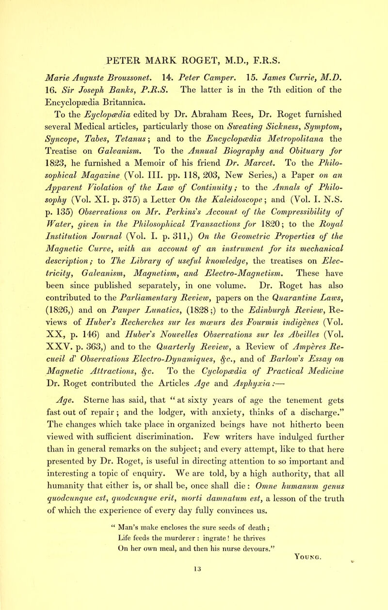 Marie Auguste Broussonet. 14. Peter Camper. 15. James Currie, M.D. 16. Sir Joseph Banks, P.R.S. The latter is in the 7th edition of the Encyclopedia Britannica. To the Eyclopcedia edited by Dr. Abraham Rees, Dr. Roget furnished several Medical articles, particularly those on Sweating Sickness, Symptom, Syncope, Tabes, Tetanus; and to the Encycloptsdia Metropolitana the Treatise on Galvanism. To the Annual Biography and Obituary for 1823, he furnished a Memoir of his friend Dr. Marcet. To the Philo- sophical Magazine (Vol. III. pp. 118, 203, New Series,) a Paper on an Apparent Violation of the Law of Continuity; to the Annals of Philo- sophy (Vol. XI. p. 375) a Letter On the Kaleidoscope-, and (Vol. I. N.S. p. 135) Observations on Mr. Perkins's Account of the Compressibility of Water, given in the Philosophical Transactions for 1820; to the Royal Institution Journal (Vol. I. p. 311,) On the Geometric Properties of the Magnetic Curve, with an account of an instrument for its mechanical description; to The Library of useful knowledge, the treatises on Elec- tricity, Galvanism, Magnetism, and Electro-Magnetism. These have been since published separately, in one volume. Dr. Roget has also contributed to the Parliamentary Review, papers on the Quarantine Laws, (1826,) and on Pauper Lunatics, (1828;) to the Edinburgh Review, Re- views of Huber s Recherches sur les moeurs des Fourmis indigenes (Vol. XX, p. 146) and Hubers Nouvelles Observations sur les Abeilles (Vol. XXV. p. 363,) and to the Quarterly Review, a Review of Amperes Re- cueil d' Observations Electro-Dynamiques, ^c., and of Barlow's Essay on Magnetic Attractions, ^-c. To the Cyclopcedia of Practical Medicine Dr. Roget contributed the Articles Age and Asphyxia:— Age. Sterne has said, that “ at sixty years of age the tenement gets fast out of repair ; and the lodger, with anxiety, thinks of a discharge.” The changes which take place in organized beings have not hitherto been viewed with sufficient discrimination. Few writers have indulged further than in general remarks on the subject; and every attempt, like to that here presented by Dr. Roget, is useful in directing attention to so important and interesting a topic of enquiry. We are told, by a high authority, that all humanity that either is, or shall be, once shall die: Omne humanum genus quodcunque est, quodcunque erit, morti damnatum est, a lesson of the truth of which the experience of every day fully convinces us. “ Man’s make encloses the scire seeds of death; Life feeds the murderer : ingrate! he thrives On her own meal, and then his nurse devours.” Young.