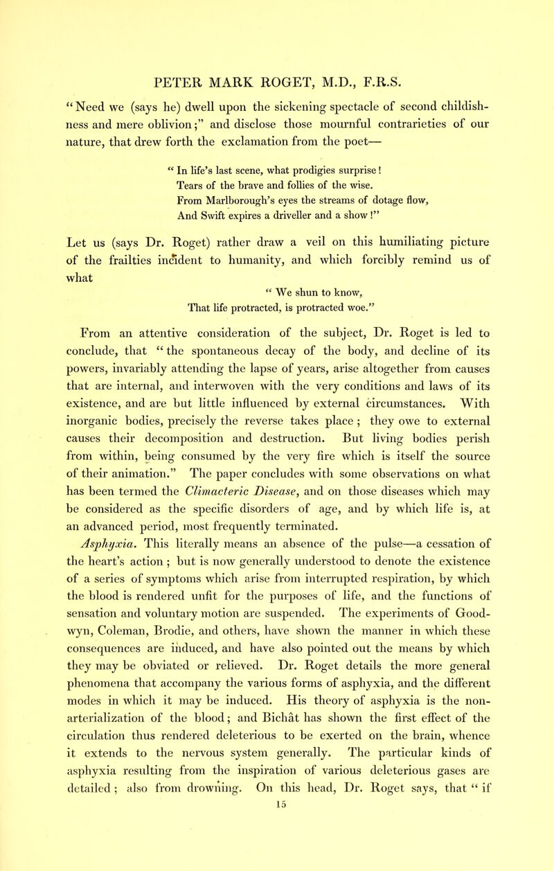 “ Need we (says he) dwell upon the sickening spectacle of second childish- ness and mere oblivionand disclose those mournful contrarieties of our nature, that drew forth the exclamation from the poet— “ In life’s last scene, what prodigies surprise! Tears of the brave and follies of the wise. From Marlborough’s eyes the streams of dotage flow. And Swift expires a driveller and a show!” Let us (says Dr. Roget) rather draw a veil on this hmniliating picture of the frailties incident to humanity, and which forcibly remind us of what “We shun to know. That life protracted, is protracted woe.” From an attentive consideration of the subject, Dr. Roget is led to conclude, that “ the spontaneous decay of the body, and decline of its powers, invariably attending the lapse of years, arise altogether from causes that are internal, and interwoven with the very conditions and laws of its existence, and are but little influenced by external circumstances. With inorganic bodies, precisely the reverse takes place ; they owe to external causes their decomposition and destruction. But living bodies perish from within, being consumed by the very fire which is itself the source of their animation.” The paper concludes with some observations on what has been termed the Climacteric Disease, and on those diseases which may be considered as the specific disorders of age, and by which life is, at an advanced peidod, most frequently terminated. Asphyxia. This literally means an absence of the pulse—a cessation of tlie heart’s action ; but is now generally understood to denote the existence of a series of symptoms which arise from interrupted respiration, by which the blood is rendered unfit for the purposes of life, and the functions of sensation and voluntary motion are suspended. The experiments of Good- wyn, Coleman, Brodie, and others, have shown the manner in which these consequences are induced, and have also pointed out the means by which they may be obviated or relieved. Dr. Roget details the more general phenomena that accompany the various forms of asphyxia, and the different modes in which it may be induced. His theory of asphyxia is the non- arterialization of the blood; and Bichat has shown the first effect of the circulation thus rendered deleterious to be exerted on the brain, whence it extends to the nervous system generally. The particular kinds of asphyxia resulting from the inspiration of various deleterious gases are detailed ; also from drowning. On this head. Dr. Roget says, that “ if