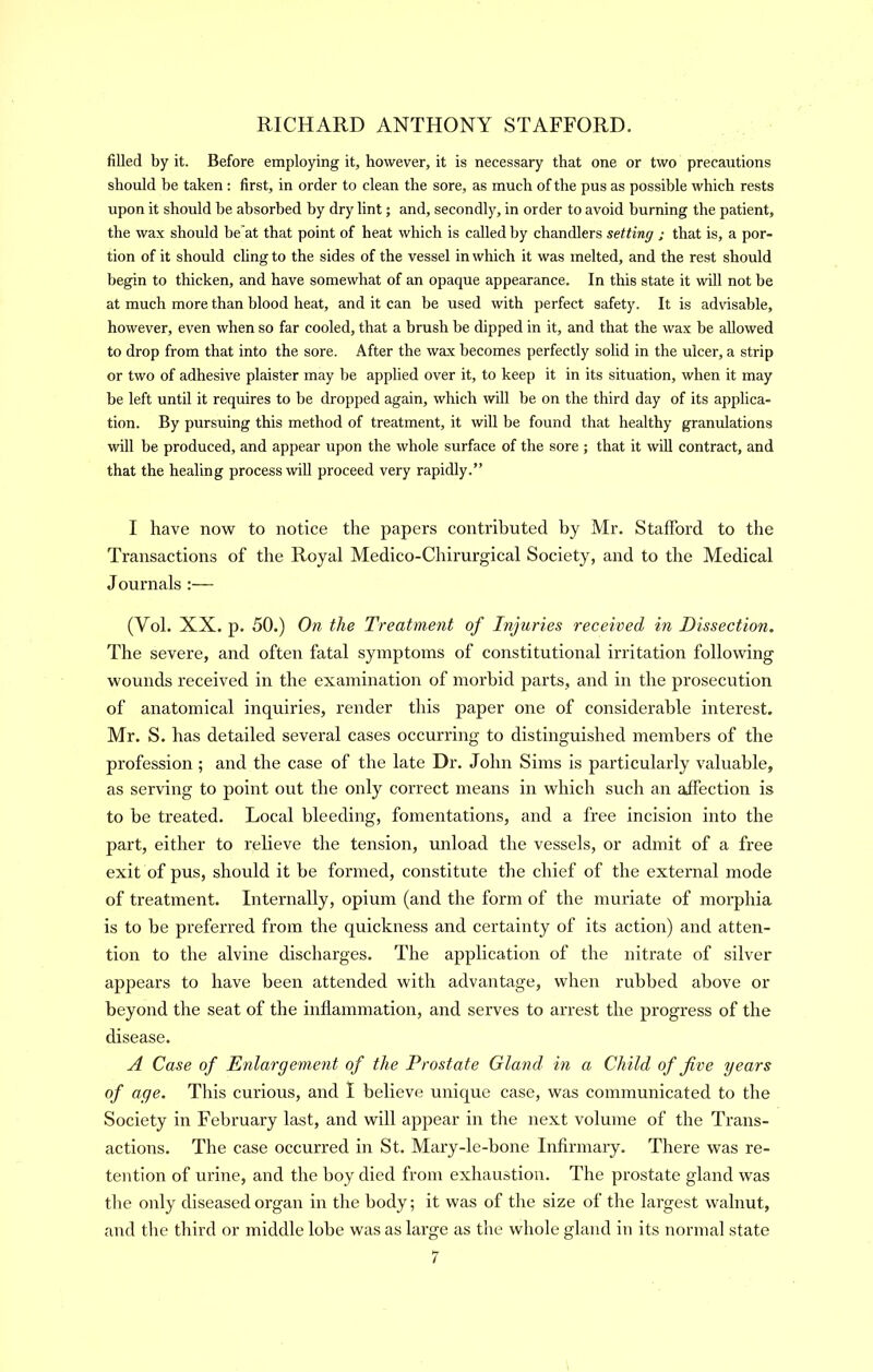 filled by it. Before employing it, however, it is necessary that one or two precautions should be taken ; first, in order to clean the sore, as much of the pus as possible which rests upon it should be absorbed by dry lint; and, secondly, in order to avoid burning the patient, the wax should be at that point of heat which is called by chandlers setting ; that is, a por- tion of it should chngto the sides of the vessel in which it was melted, and the rest should begin to thicken, and have somewhat of an opaque appearance. In this state it will not be at much more than blood heat, and it can be used with perfect safety. It is advisable, however, even when so far cooled, that a brush be dipped in it, and that the wax be allowed to drop from that into the sore. After the wax becomes perfectly solid in the ulcer, a strip or two of adhesive plaister may be applied over it, to keep it in its situation, when it may be left until it requires to be dropped again, which will be on the third day of its applica- tion. By pursuing this method of treatment, it will be found that healthy granulations will be produced, and appear upon the whole surface of the sore ; that it will contract, and that the healing process will proceed very rapidly.” I have now to notice the papers contributed by Mr. Stafford to the Transactions of the Royal Medico-Chirurgical Society, and to the Medical Journals :— (Vol. XX. p. 50.) On the Treatment of Injuries received in Dissection. The severe, and often fatal symptoms of constitutional irritation following wounds received in the examination of morbid parts, and in the prosecution of anatomical inquiries, render this paper one of considerable interest. Mr. S. has detailed several cases occurring to distinguished members of the profession ; and the case of the late Dr. John Sims is particularly valuable, as serving to point out the only correct means in which such an affection is to be treated. Local bleeding, fomentations, and a free incision into the part, either to relieve the tension, unload the vessels, or admit of a free exit of pus, should it be formed, constitute the chief of the external mode of treatment. Internally, opium (and the form of the muriate of morphia is to be preferred from the quickness and certainty of its action) and atten- tion to the alvine discharges. The application of the nitrate of silver appears to have been attended with advantage, when rubbed above or beyond the seat of the inflammation, and serves to arrest the progress of the disease. A Case of Enlargement of the Prostate Gland in a Child of five years of age. This curious, and I believe unique case, was communicated to the Society in February last, and will appear in the next volume of the Trans- actions. The case occurred in St. Mary-le-hone Infirmary. There was re- tention of urine, and the hoy died from exhaustion. The prostate gland was the only diseased organ in the body; it was of the size of the largest walnut, and the third or middle lobe was as large as the whole gland in its normal state