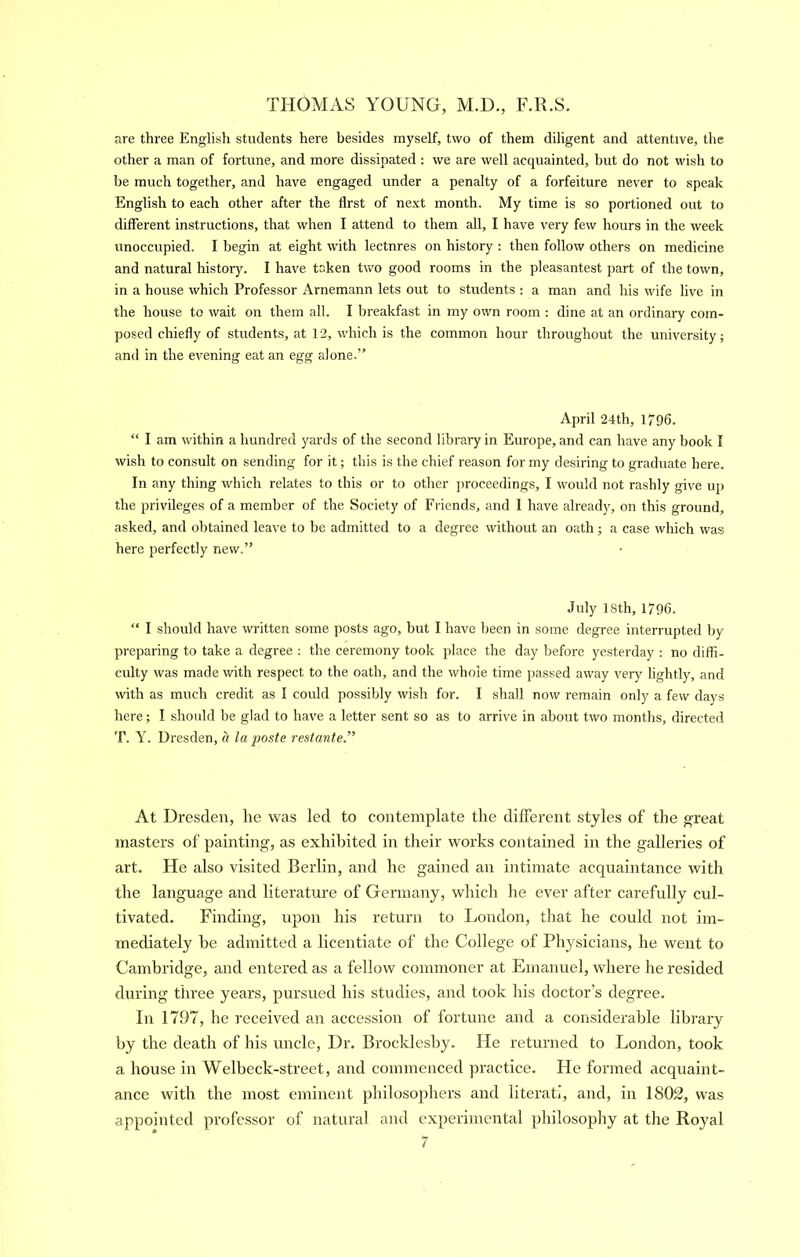 are three English students here besides myself, two of them diligent and attentive, tlie other a man of fortune, and more dissipated : we are well acquainted, but do not wish to be much together, and have engaged under a penalty of a forfeiture never to speak English to each other after the first of next month. My time is so portioned out to different instructions, that when I attend to them all, I have very few hours in the week unoccupied. I begin at eight with lectures on history : then follow others on medicine and natural history. I have taken two good rooms in the pleasantest part of the town, in a house which Professor Arnemann lets out to students ; a man and his wife live in the house to wait on them all. I breakfast in my own room : dine at an ordinary com- posed chiefly of students, at 12, which is the common hour throughout the university; and in the evening eat an egg alone.” April 24th, 1796. “ I am within a hundred yards of the second library in Europe, and can have any book I wish to consult on sending for it; this is the chief reason for my desiring to graduate here. In any thing which relates to this or to other proceedings, I would not rashly give up the privileges of a member of the Society of Friends, and 1 have already, on this ground, asked, and obtained leave to be admitted to a degree without an oath; a case which was here perfectly new.” July 18th, 1796. “ I should have written some posts ago, but I have been in some degree interrupted by preparing to take a degree : the ceremony took place the day before yesterday : no diffi- culty was made with respect to the oath, and the whole time passed away very lightly, and with as much credit as I could possibly wish for. I shall now remain only a few days here; I shoidd be glad to hav'e a letter sent so as to arrive in about two months, directed T. Y. Dresden, a la paste restante.” At Dresden, lie was led to contemplate the dilFerent styles of the great masters of painting, as exhibited in their works contained in the galleries of art. He also visited Berlin, and he gained an intimate acc|uaintance with the language and literature of Germany, which he ever after carefully cul- tivated. Finding, upon his return to London, that he could not im- mediately be admitted a licentiate of the College of Physicians, he went to Cambridge, and entered as a fellow commoner at Emanuel, where he resided during three years, pursued his studies, and took his doctor’s degree. In 1797, he received an accession of fortune and a considerable library by the death of his uncle. Dr. Brocklesby. He returned to London, took a house in Welbeck-street, and commenced practice. He formed acquaint- ance with the most eminent philosojihers and literati, and, in 1802, was appointed professor of natural and experimental philosophy at the Royal