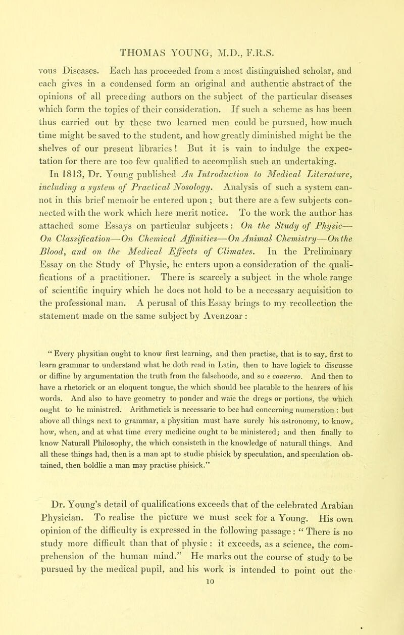 voiis Diseases. Each has proceeded from a most distinguished scholar, and each gives in a condensed form an original and authentic abstract of the opinions of all preceding authors on the subject of the particular diseases which form the topics of their consideration. If such a scheme as has been thus carried out by these two learned men could be pursued, how much time might be saved to the student, and how greatly diminished might be the shelves of our present libraries ! But it is vain to indulge the expec- tation for there are too few qualified to accomplish such an undertaking. In 1813, Dr. Young published An Introduction to Medical Literature, including a system of Practical Nosology. Analysis of such a system can- not in this brief memoir be entered upon ; but there are a few subjects con- nected with the work which here merit notice. To the work the author has attached some Essays on particular subjects : On the Study of Physic— On Classification—On Chemical Affinities—On Animal Chemistry—On the Blood, and on the Medical Effects of Climates. In the Preliminary Essay on the Study of Physic, he enters upon a consideration of the quali- fications of a practitioner. There is scarcely a subject in the whole range of scientific inquiry which he does not hold to be a necessary acquisition to the professional man. A perusal of this Essay brings to my recollection the statement made on the same subject by Avenzoar: “ Every physitian ought to know first learning, and then practise, that is to say, first to learn grammar to understand what he doth read in Latin, then to have logick to discusse or diffine by argumentation the truth from the falsehoode, and so e converso. And then to have a rhetorick or an eloquent tongue, the which should bee placable to the hearers of his words. And also to have geometry to ponder and waie the dregs or portions, the which ought to be ministred. Arithmetick is necessarie to bee had concerning numeration : but above all things next to grammar, a physitian must have surely his astronomy, to know, how, when, and at what time every medicine ought to be ministered; and then finally to know Naturall Philosophy, the which consisteth in the knowledge of naturall things. And all these things had, then is a man apt to studie phisick by speculation, and speculation ob- tained, then boldlie a man may practise phisick.” Dr. Young’s detail of qualifications exceeds that of the celebrated Arabian Physician. To realise the picture we must seek for a Young. His own opinion of the difficulty is expressed in the following passage: “ There is no study more difficult than that of physic : it exceeds, as a science, the com- prehension of the human mind.” He marks out the course of study to be pursued by the medical pupil, and his work is intended to point out the-